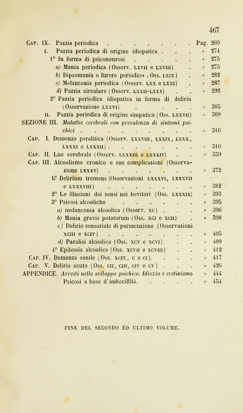 mi Cap. IX. Pazzia periodica i. Pazzia periodica di origine idiopatica . 1° In forma di psiconeurosi .... a) Mania periodica (Osserv. lxvii e lxviii) b) Dipsomania o furore periodico ! Oss. lxix) e) Melanconia periodica (Osserv. lxx e lxxi) d) Pazzia circolare ( Osserv. lxxii-lxxv) 2° Pazzia periodica idiopatica in forma di delirio (Osservazione lxxvi) . . . II. Pazzia periodica di origine simpatica (Oss. lxxvii SEZIONE III. Malattie cerebrali con prevalenza di sintomi psi chici Cap. I. Demenza paralitica (Osserv. lxxviii, lxxix, lxxx lxxxi e lxxxu) Cap. II. Lue cerebrale (Osserv. lxxxiii e lxxxiv) Cap. III. Alcoolismo cronico e sue complicazioni (Osserva zione lxxxv) 1.° Delirium tremens (Osservazioni lxxxvi, lxxxvi e lxxxviii) 2° Le illusioni dei sensi nei bevitori (Oss. lxxxix 3° Psicosi alcooliche .... a) melanconia alcoolica (Osserv. xc) . b) Mania gravis potatorum (Oss. xci e xcu e) Delirio sensoriale di persecuzione (Osservazioni xeni e xciv) d) Paralisi alcoolica (Oss. xcv e xcvi) 4° Epilessia alcoolica (Oss. xcvn e xcvm) Cap. IV. Demenza senile (Oss. xcix, e e ci). Cap. V. Delirio acuto (Oss. cu, cui, civ e cv) . APPENDICE. Arresti nello sviluppo psichico. Idiozia e cretinismo Psicosi a base d'imbecillità Pag. 269 274 275 275 282 287 292 305 309 316 316 359 372 382 393 395 396 398 405 409 412 417 426 444 454 FINE DEL SECONDO ED ULTIMO VOLUME.