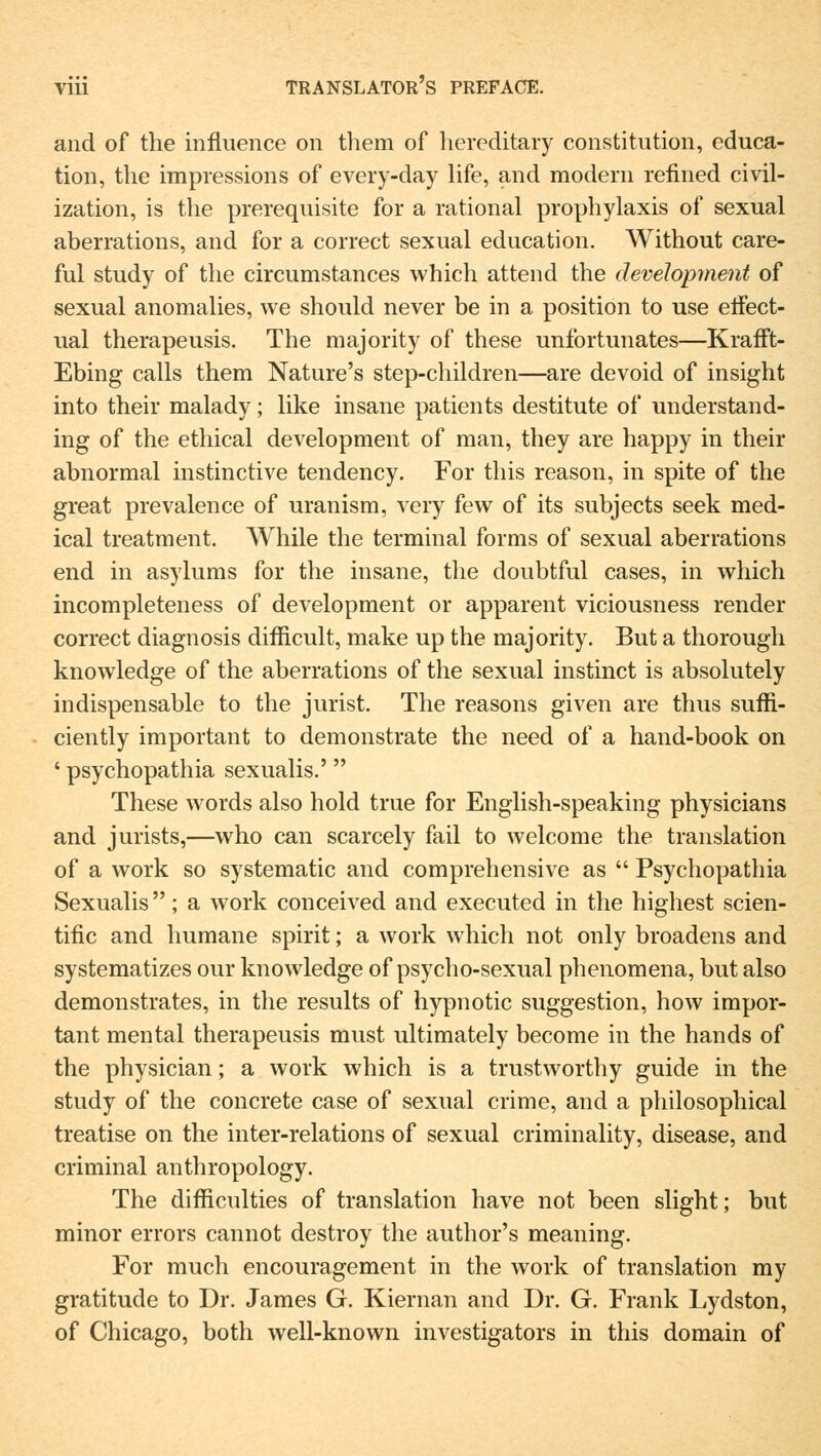 and of the influence on them of hereditary Constitution, educa- tion, the impressions of every-day life, and modern refined civil- ization, is the prerequisite for a rational prophylaxis of sexual aberrations, and for a correct sexual education. Without care- ful study of the circumstances which attend the development of sexual anomalies, we should never be in a position to use eifect- ual therapeusis. The majority of these unfortunates—KrafTt- Ebing calls them Nature's step-children—are devoid of insight into their malady; like insane patients destitute of understand- ing of the ethical development of man, they are happy in their abnormal instinctive tendency. For this reason, in spite of the great prevalence of uranism, very few of its subjects seek med- ical treatment. While the terminal for ms of sexual aberrations end in asylums for the insane, the doubtful cases, in which incompleteness of development or apparent viciousness render correct diagnosis difficult, make up the majority. But a thorough knowledge of the aberrations of the sexual instinct is absolutely indispensable to the Jurist. The reasons given are thus suffi- ciently important to demonstrate the need of a hand-book on ' psychopathia sexualis.' These words also hold true for English-speaking physicians and jurists,—who can scarcely fail to welcome the translation of a work so systematic and comprehensive as  Psychopathia Sexualis; a work conceived and executed in the highest scien- tific and humane spirit; a work which not only broadens and systematizes our knowledge of psycho-sexual phenomena, but also demonstrates, in the results of hypnotic Suggestion, how impor- tant mental therapeusis must ultimately become in the hands of the physician; a work which is a trustworthy guide in the study of the concrete case of sexual crime, and a philosophical treatise on the inter-relations of sexual criminality, disease, and criminal anthropology. The difficulties of translation have not been slight; but minor errors cannot destroy the author's meaning. For much encouragement in the work of translation my gratitude to Dr. James G. Kiernan and Dr. G. Frank Lydston, of Chicago, both well-known investigators in this domain of