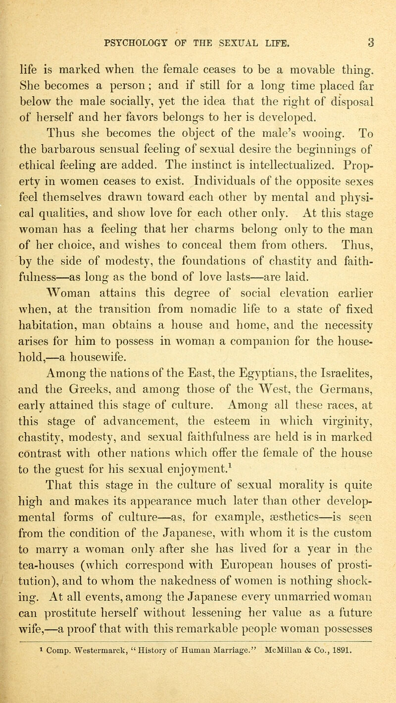 life is marked when the female ceases to be a movable thing. She becomes a person; and if still for a long time placed far below the male socially, yet the idea that the right of disposal of herseif and her favors belongs to her is developed. Thus she becomes the object of the male's wooing. To the barbarous sensual feeling of sexual desire the beginnings of ethical feeling are added. The instinct is intellectualized. Prop- erty in women ceases to exist. Individuais of the opposite sexes feel themselves drawn toward each other by mental and physi- cal qualities, and show love for each other only. At this stage woman has a feeling that her charms belong only to the man of her choice, and wishes to conceal them from others. Thus, by the side of modesty, the foundations of chastity and faith- fulness—as long as the bond of love lasts—are laid. Woman attains this degree of social elevation earlier when, at the transition from nomadic life to a state of flxed habitation, man obtains a house and home, and the necessity arises for him to possess in woman a companion for the house- hold,—a housewife. Among the nations of the East, the Egyptians, the Israelites, and the Greeks, and among those of the West, the Germans, early attained this stage of culture. Among all these races, at this stage of advancement, the esteem in which virginity, chastity, modesty, and sexual faithfulness are held is in marked contrast with other nations which offer the female of the house to the guest for his sexual enjoyment.1 That this stage in the culture of sexual morality is quite high and makes its appearance much later than other develop- mental forms of culture—as, for example, aesthetics—is seen from the condition of the Japanese, with whom it is the custom to marry a woman only after she has lived for a year in the tea-houses (which correspond with European houses of Prosti- tution), and to whom the nakedness of women is nothing shock- ing. At all events, among the Japanese every unmarried woman can prostitute herseif without lessening her value as a future wife,-—a proof that with this remarkable people woman possesses 1 Comp. Westermarck, History of Human Marriage. McMillan & Co., 1891.