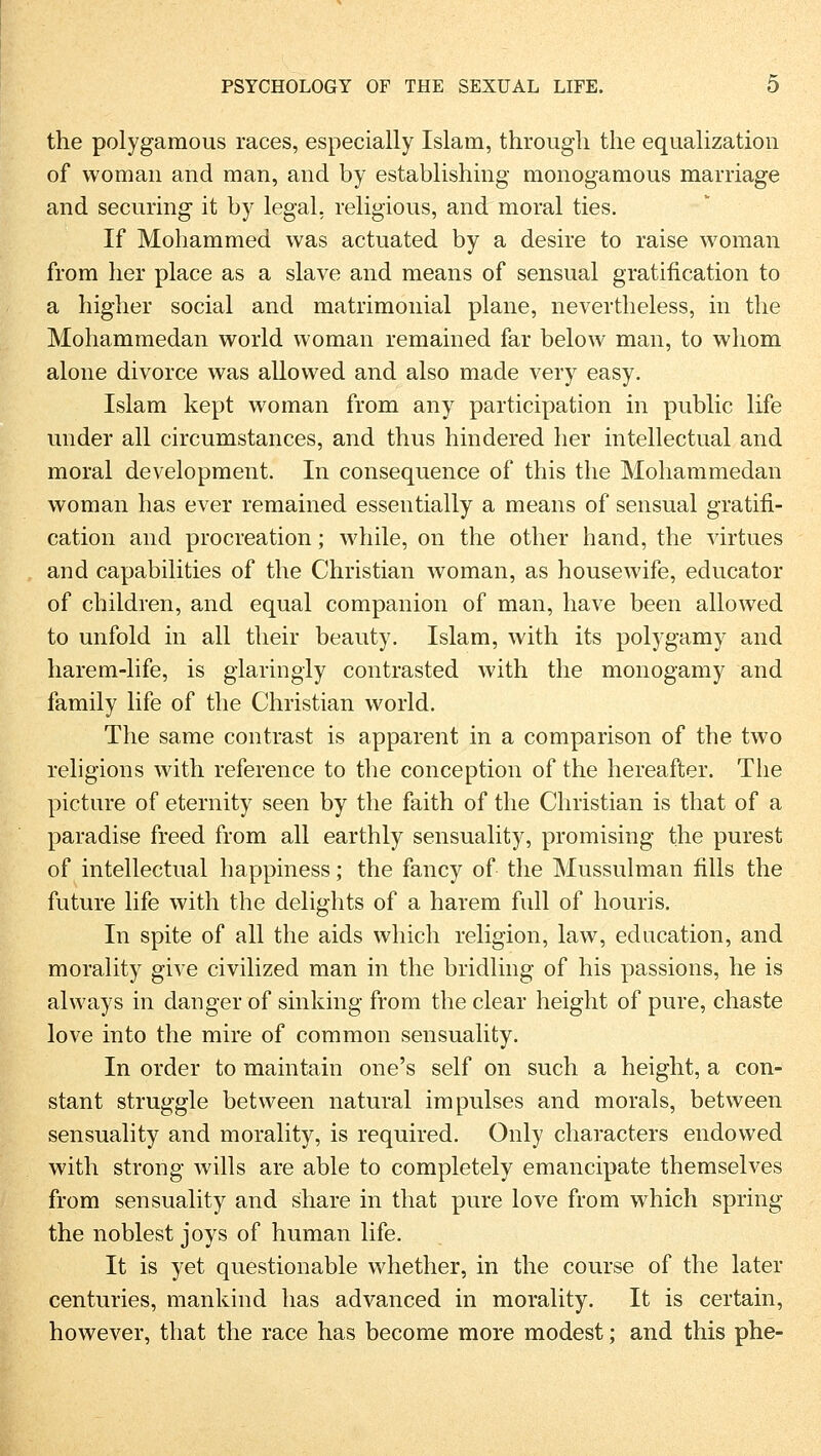 the polygamous races, especially Islam, througli the equalization of woman and man, and by establishing monogamous marriage and securing it by legal, religious, and moral ties. If Mohammed was actuated by a desire to raise woman from her place as a slave and means of sensual gratification to a higher social and matrimonial plane, nevertheless, in the Mohammedan world woman remained far below man, to whom alone divorce was allowed and also made very easy. Islam kept woman from any participation in public life under all circumstances, and thus hindered her intellectual and moral development. In conseqnence of this the Mohammedan woman has ever remained essentially a means of sensual gratifi- cation and procreation; while, on the other hand, the virtues and capabilities of the Christian woman, as housewife, educator of children, and equal companion of man, have been allowed to unfold in all their beauty. Islam, with its polygamy and harem-life, is glaringly contrasted with the monogamy and family life of the Christian world. The same contrast is apparent in a comparison of the two religions with reference to the conception of the hereafter. The picture of eternity seen by the faith of the Christian is that of a paradise freed from all earthly sensuality, promising the purest of intellectual happiness; the fancy of the Mussulman fills the future life with the delights of a harem füll of houris. In spite of all the aids which religion, law, edacation, and morality give civilized man in the bridling of his passions, he is always in danger of sinking from the clear height of pure, chaste love into the mire of common sensuality. In order to maintain one's seif on such a height, a con- stant struggle between natural impulses and morals, between sensuality and morality, is required. Only characters endowed with strong wills are able to completely emancipate themselves from sensuality and share in that pure love from which spring the noblest joys of human life. It is yet questionable whether, in the course of the later centuries, mankind has advanced in morality. It is certain, however, that the race has become more modest; and this phe-
