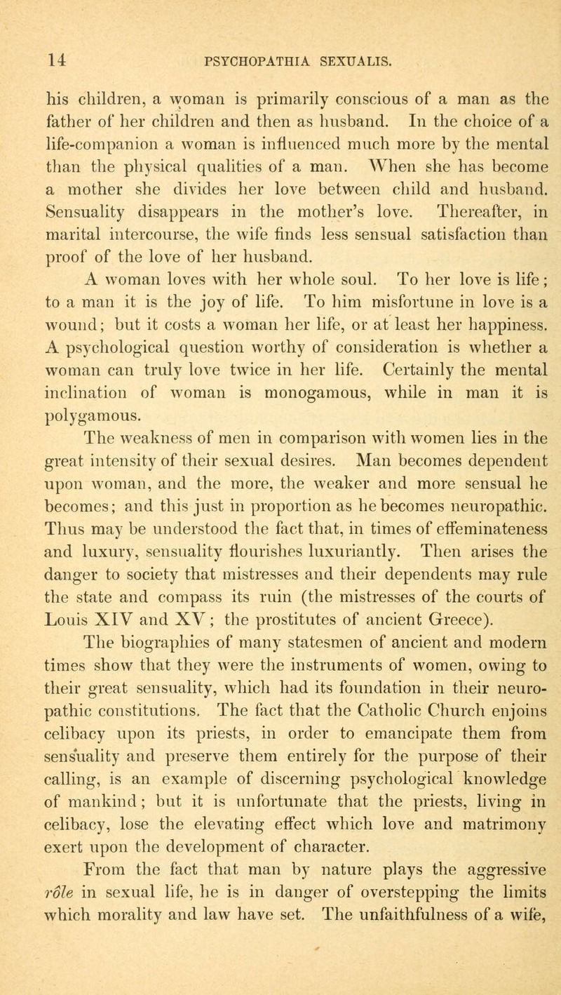 his children, a woman is primarily conscious of a man as the father of her children and then as husband. In the choice of a life-companion a woman is infiuenced much more by the mental than the physical qualities of a man. When she has become a mother she divides her love between child and husband. Sensuality disappears in the mother's love. Thereafter, in marital intercourse, the wife finds less sensual satisfaction than proof of the love of her husband. A woman loves with her whole soul. To her love is life; to a man it is the joy of life. To him misfortune in love is a wound; but it costs a woman her life, or at least her happiness. A psychological question vvorthy of consideration is whether a woman can truly love twice in her life. Certainly the mental inclination of woman is monogamous, while in man it is polygamous. The weakness of men in comparison with women lies in the great intensity of their sexual desires. Man becomes dependent upon woman, and the more, the weaker and more sensual he becomes; and this just in proportion as he becomes neuropathic. Thus may be understood the fact that, in times of effeminateness and luxury, sensuality flourishes luxuriantly. Then arises the danger to society that mistresses and their dependents may rule the state and compass its ruin (the mistresses of the courts of Louis XIV and XV; the prostitutes of ancient Greece). The biographies of many statesmen of ancient and modern times show that they were the instruments of women, owing to their great sensuality, which had its foundation in their neuro- pathic constitutions, The fact that the Catholic Church enjoins celibacy upon its priests, in order to emancipate them from sensuality and preserve them entirely for the purpose of their calling, is an example of discerning psychological knowledge of mankind; but it is unfortunate that the priests, living in celibacy, lose the elevating effect which love and matrimony exert upon the development of character. From the fact that man by nature plays the aggressive roh in sexual life, he is in danger of overstepping the limits which morality and law have set. The unfaithfulness of a wife,