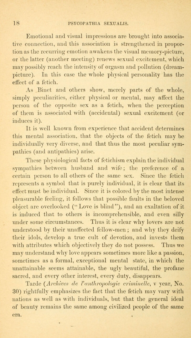 Emotional and visual impressions are brought into associa- tive connection, and this association is strengthened in propor- tion as the recurring emotion awakens the visual memory-picture, or the latter (another meeting) renews sexual excitement, which may possibly reach the intensity of orgasm and pollution (dream- picture). In this case the whole physical personality has the effect of a fetich. As Binet and others show, merely parts of the whole, simply peculiarities, either physical or mental, may affect the person of the opposite sex as a fetich, when the perception of them is associated with (accidental) sexual excitement (or induces it). It is well known from experience that accident determines this mental association, that the objects of the fetich may be individually very diverse, and that thus the most peculiar sym- pathies (and antipathies) arise. These physiological facts of fetichism explain the individual sympathies between husband and wife; the preference of a certain person to all others of the same sex. Since the fetich represents a symbol that is purely individual, it is clear that its effect must be individual. Since it is colored by the most intense pleasurable feeling, it follows that possible faults in the beloved object are overlooked (Love is blind), and an exaltation of it is induced that to others is incomprehensible, and even silly under some circumstances. Thus it is clear why lovers are not understood by their unarTected fellow-men; and why they deify their idols, develop a true cult of devotion, and invests them with attributes which objectively they do not possess. Thus we may understand why love appears sometimes more like a passion, sometimes as a formal, exceptional mental state, in which the unattainable seems attainable, the ugly beautiful, the profane sacred, and every other interest, every duty, disappears. Tarde (Arc7iives de Vantliropologie criminelle, v year, No. 30) rightfully emphasizes the fact that the fetich may vary with nations as well as with individuals, but that the general ideal of beauty remains the same among civilized people of the same era.