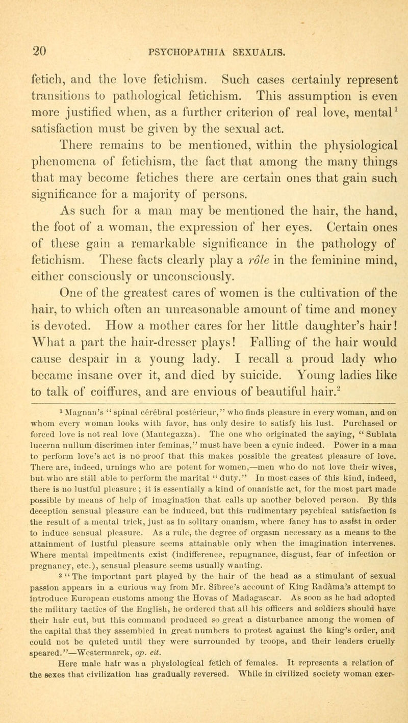 fetich, and the love fetichism. Such cases certainly represent transitions to pathological fetichism. This assumption is even more justified when, as a further criterion of real love, mental1 satisfaction must be given by the sexual act. There remains to be mentioned, within the physiological phenomena of fetichism, the fact that among the many things that may become fetiches there are certain ones that gain such significance for a majority of persons. As such for a man may be mentioned the hair, the hand, the foot of a woman, the expression of her eyes. Certain ones of these gain a remarkable significance in the pathology of fetichism. These facts clearly play a roh in the feminine mind, either consciously or unconsciously. One of the greatest cares of vvomen is the cultivation of the hair, to which often an unreasonable amount of time and money is devoted. How a motlier cares for her little daughter's hair! What a part the hair-dresser plays! Falling of the hair would cause despair in a young lady. I recall a proud lady who became insane over it, and died by suicide. Young ladies like to talk of coiffures, and are envious of beautiful hair.2 1 Magnan's  spinal cerebral posterieur, who finds pleasure in every woman, and on whom every woman looks with favor, has only desire to satisfy bis lust. Purcbased or forced love is not real love (Mantegazza). The one who originated the saying,  Sublata lucerna nullum discrimen inter feminas, must have been a cyuic indeed. Power in a mau to perform love's act is no proof that this makes possible the greatest pleasure of love. There are, indeed, Urnings who are potent for women,—men who do not love their wives, but who are still able to perform the marital  duty. In most cases of this kind, indeed, there is no lustful pleasure ; it is essentially a kind of onanistic act, for the most part made possible by means of help of imagination that calls up another beloved person. By this deceptiou sensual pleasure can be induced, but this rudimentary psychical satisfaction is the result of a mental trick, just as in solitary onanism, where fancy has to assist in order to iuduce sensual pleasure. As a rule, the degree of orgasm necessary as a means to the attainment of lustful pleasure seems attainable only when the imagination intervenes. Where mental impediments exist (indifference, repugnance, disgust, fear of infection or pregnancy, etc.), sensual pleasure seems usually wanting. 2 The important part played by the hair of the head as a stimulant of sexual passion appears in a curious way from Mr. Sibree's account of King Radäma's attempt to introduce European customs among the Hovas of Madagascar. As soon as he had adopted the military tactics of the English, he ordered that all Ins officers and soldiers should have their hair cut, but this command produced so great a disturbance among the women of the capital that they assembled in great numbers to protest agaiust the king's order, and could not be quieted until they were surrounded by troops, and their leaders cruelly speared.—Westermarck, op. cit. Here male hair was a physiological fetich of females. It represents a relation of the aexes that civilization has gradually reversed. While in civilized society woman exer-