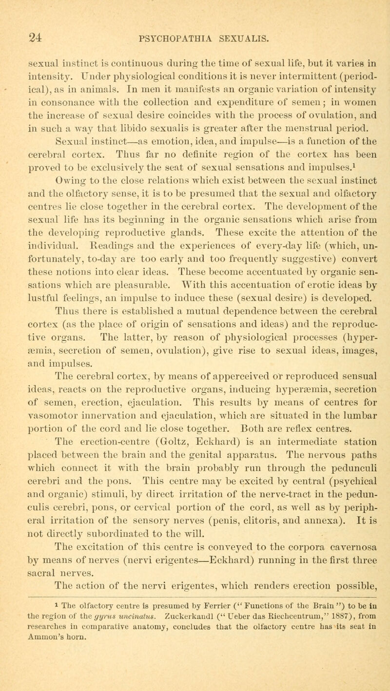 sexual instinct is continuous during the time of sexual life, but it varies in intensity. TJnder plrvsiological conditions it is never intermittent (period- ical),as in aninials. In men it manifests an organic Variation of intensity in consonance with the collection and expenditure of semen; in women the increase of sexual desire coincides with the process of Ovulation, and in such a way that libido sexualis is greater after the menstrual period. Sexual instinct—as emotion, idea, and impulse—is a function of the cerebral cortex. Thus far no definite region of the cortex has been proved to be exclusively the seat of sexual sensations and impulses.1 Owing to the close relations which exist between the sexual instinct and the olfactory sense, it is to be presumed that the sexual and olfactory centres lie close together in the cerebral cortex. The development of the sexual life has its beginning in the organic sensations which arise frorn the developing reproductive glands. These excite the attention of the inclividual. Readings and the experiences of every-day life (which, un- fortunately, to-day are too early and too frequently suggestive) convert these notions into clear ideas. These become accentuated b}' organic sen- sations which are pleasurable. With this accentuation of erotic ideas by lustful feelings, an impulse to induce these (sexual desire) is developed. Thus there is established a mutual dependence between the cerebral cortex (as the place of origin of sensations and ideas) and the reproduc- tive organs. The latter, by reason of physiological processes (hyper- semia, secretion of semen, Ovulation), give rise to sexual ideas, images, and impulses. The cerebral cortex, by means of apperceived or reproduced sensual ideas, reacts on the reproductive organs, inducing hyperaemia, secretion of semen, erection, ejaculation. This results by means of centres for vasomotor Innervation and ejaculation, which are situated in the lumbar portion of the cord and lie close together. Both are reflex centres. The erection-centre (Goltz, Eckhard) is an intermediate Station placed between the brain and the genital apparatus. The nervous paths which connect it with the brain probably run through the pedunculi cerebri and the pons. This centre may be excited by central (psychical and organic) Stimuli, by direct irritation of the nerve-tract in the pedun- culis cerebri, pons, or cervical portion of the cord, as well as by periph- eral irritation of the sensory nerves (penis, clitoris, and annexa). It is not directly subordinated to the will. The excitation of this centre is conveyed to the corpora cavernosa by means of nerves (nervi erigentes—Eckhard) running in the first three sacral nerves. The action of the nervi erigentes, which renders erection possible, i The olfactory centre is presumed by Ferrier ( Functions of the Brain ) to be in the region of the gyrus uncinatus. Zuckerkaudl ( Ueber das Riechcentrum, 1887), from researches in comparative anatomy, concludes that the olfactory centre has its seat in Ammon's hörn.