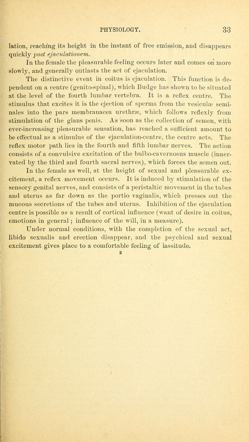 lation, reaching its height in the instant of free emission, and disappears quickly post ejaculationem. In the female the pleasurable feeling occurs later and comes on more slowly, and generally outlasts the act of ejaculation. The distinctive event in coitus is ejaculation. This function is de- pendent on a centre (genito-spinal), which Budge has shown to be situated at the level of the fourth lumbar vertebra. It is a reflex centre. The Stimulus that excites it is the ejection of sperma from the vesiculse semi- nales into the pars membranacea urethrse, which follows reflexly frorn Stimulation of the glans penis. As soon as the collection of semen, with ever-increasing pleasurable Sensation, has reached a sufhcient amount to be effectual as a Stimulus of the ejaculation-centre, the centre acts. The reflex motor path lies in the fourth and fifth lumbar nerves. The action consists of a convulsive excitation of the bulbo-cavernosus muscle (inner- vated by the third and fourth sacral nerves), which forces the semen out. In the female as well, at the height of sexual and pleasurable ex- citement, a reflex movement occurs. It is induced by Stimulation of the sensory genital nerves, and consists of a peristaltic movement in the tubes and uterus as far down as the portio vaginalis, which presses out the mucous secretions of the tubes and uterus. Inhibition of the ejaculation centre is possible as a result of cortical influence (want of desire in coitus, emotions in general; influence of the will, in a measure). Under normal conditions, with the completion of the sexual act, libido sexualis and erection disappear, and the psychical and sexual excitement gives place to a comfortable feeling of lassitude.