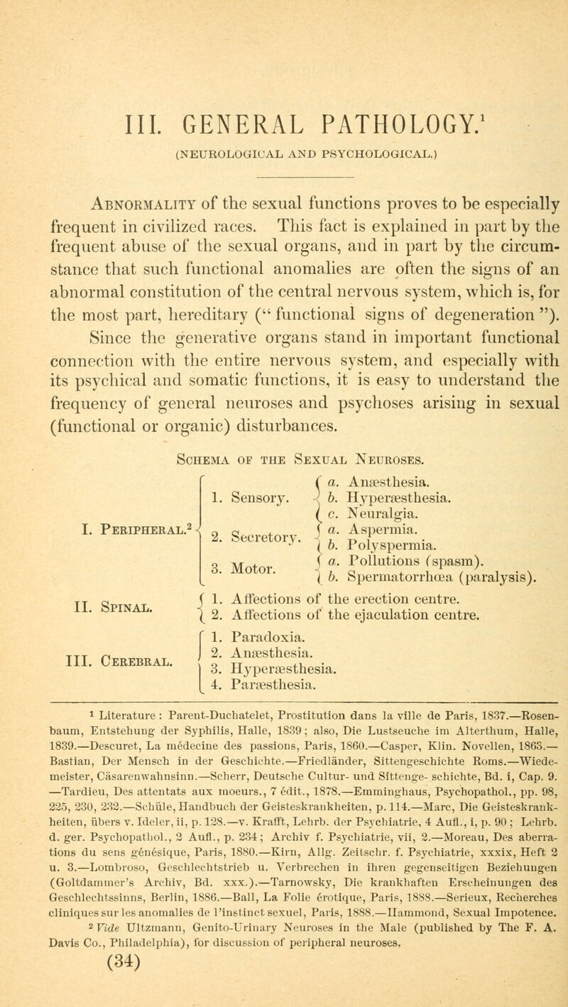 III. GENERAL PATHOLOGY.1 (NEUROLOGICAL AND PSYCHOLOGiCAL.) Abnormality of the sexual functions proves to be especially frequent in civilized races. This fact is explained in part by the frequent abuse of the sexual organs, and in part by the circum- stance that such functional anomalies are often the signs of an abnormal Constitution of the central nervous System, which is, for the most part, hereditary ( functional signs of degeneration ). Since the generative organs stand in important functional connection with the entire nervous System, and especially with its psychical and somatic functions, it is easy to understand the frequency of general neuroses and psychoses arising in sexual (functional or organic) disturbances. Schema of the Sexual Neuroses. I. Peripheral.2 < IL Spinal. III. Cerebral. 1. Sensory. 2. Seeretory. 3. Motor. Ca. .) h fl Ansesthesia. b. Hyperaesthesia. c. Neuralgia. a. Aspermia. ( b. Polyspermia. ( a. Pollutions (spasm). '( b. Spermatorrhoea (paralysis). Affections of the erection centre. Affections of the ejaculation centre. Paracloxia. Ansesthesia. Hypersesthesia. Paraesthesia. 1 Literature : Parent-Duchatelet, Prostitution dans la ville de Paris, 1837.—Rosen- baum, Entstehung der Syphilis, Halle, 1839; also, Die Lustseuche im Alterthum, Halle, 1839.—Descuret, La rnedecine des passions, Paris, 1860.—Casper, Klin. Novellen, 1863.— Bastian, Der Mensch in der Geschichte.—Friedländer, Sittengeschichte Roms.—Wiede- meister, Cäsarenwahnsinn.—Scherr, Deutsche Cultur- und Sittenge- schichte, Bd. i, Cap. 9. —Tardieu, Des attentats aux moeurs., 7 edit., 1878.—Emminghaus, Psychopathol., pp. 98, 225, 230, 232.—Schule, Handbuch der Geisteskrankheiten, p. 114.—Marc, Die Geisteskrank- heiten, übers v. Ideler, ii, p. 128.—v. Krafft, Lehrb. der Psychiatrie, 4 Aufl., i, p. 90 ; Lehrb. d. ger. Psychopathol., 2 Aufl., p. 23-4; Archiv f. Psychiatrie, vii, 2.—Moreau, Des aberra- tions du sens gen6sique, Paris, 1880.—Kirn, Allg. Zeitschr. f. Psychiatrie, xxxix, Heft 2 u. 3.—Lombroso, Geschlechtstrieb u. Verbrechen in ihren gegenseitigen Beziehungen (Goltdammer's Archiv, Bd. xxx.).—Tarnowsky, Die krankhaften Erscheinungen des Geschlechtssinns, Berlin, 1886.—Ball, La Folie erotique, Paris, 1888.—Serieux, Recherches cliniquessur les anomalies de l'instinct sexuel, Paris, 1888.—Ilammond, Sexual Impotence. 2 Fiele Ultzmann, Genito-Urinary Neuroses in the Male (published by The F. A, Davis Co., Philadelphia), for discussiou of peripheral neuroses.