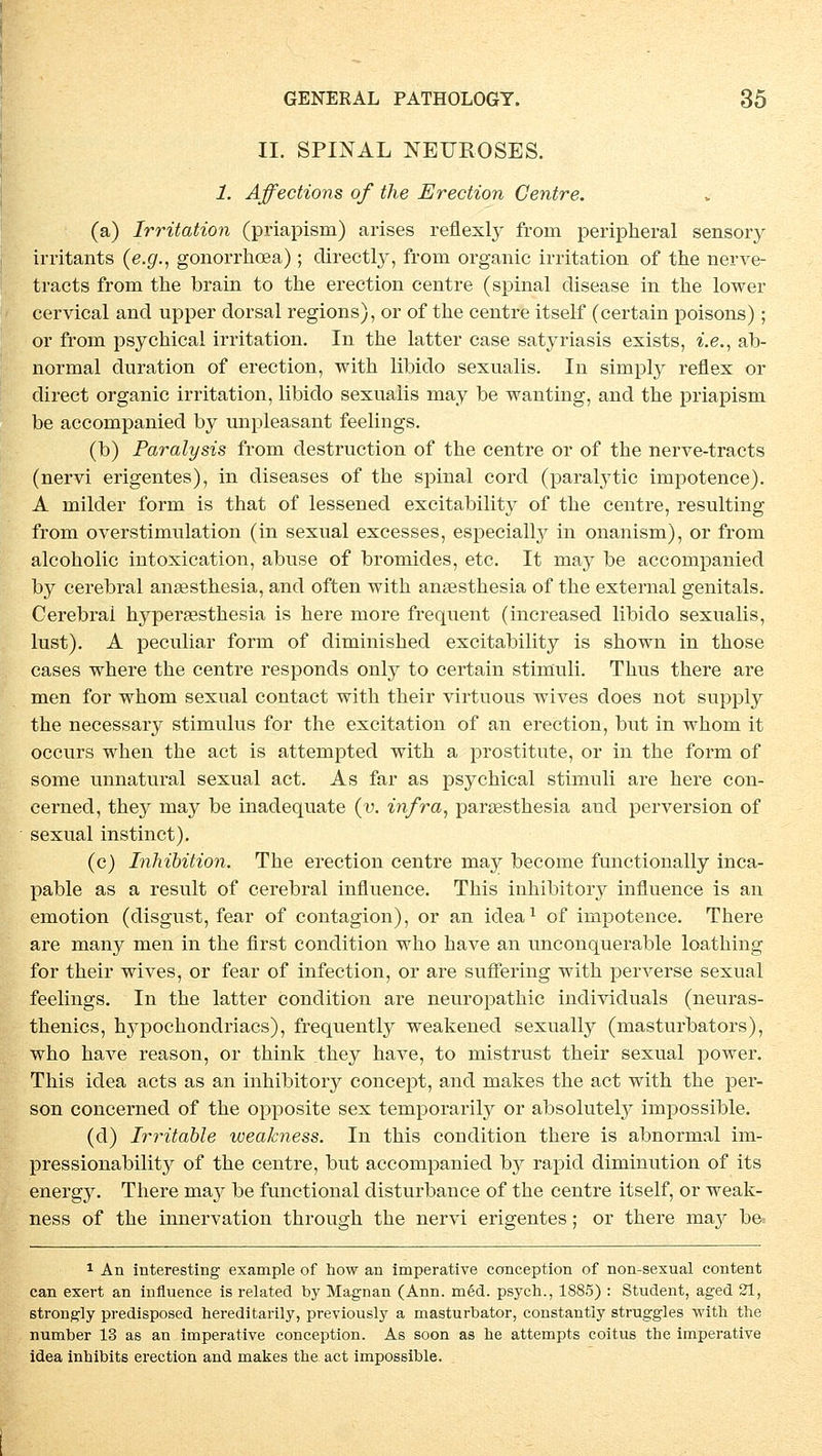 II. SPINAL NEFROSES. 1. Affections of the Erection Centre. (a) Irritation (priapism) arises reflexly frorn peripheral sensory irritants (e.g., gonorrhoea) ; directly, frorn organic Irritation of the nerve- tracts frorn the brain to the erection centre (spinal disease in the lower cervical ancl upper dorsal regions), or of the centre itself (certain poisons); or frorn psychical irritation. In the latter case satyriasis exists, i.e., ab- normal duration of erection, with libido sexnalis. In simply reflex or direct organic irritation, libido sexuaiis may be wanting, and the priapism be accompanied by unpleasant feelings. (b) Faralysis frorn destruction of the centre or of the nerve-tracts (nervi erigentes), in diseases of the spinal cord (paralytic impotence). A milder form is that of lessened excitability of the centre, resulting frorn overstimnlation (in sexual excesses, especially in onanism), or frorn alcoholic intoxication, abuse of bromides, etc. It may be accompanied by cerebral anaesthesia, and often with ansesthesia of the external genitals. Cerebral hypersesthesia is here more frequent (increased libido sexuaiis, lust). A peculiar form of diminished excitability is shown in those cases where the centre responds only to certain Stimuli. Thus there are men for whom sexual contact with their virtuous wives does not supply the necessary Stimulus for the excitation of an erection, but in whom it occurs when the act is attempted with a prostitute, or in the form of some unnatural sexual act. As far as psychical Stimuli are here con- cerned, they may be inadequate (y. infra, paraesthesia and perversion of sexual instinct). (c) Inhibition. The erection centre may become functionally inca- pable as a result of cerebral influence. This inhibitoiy influence is an emotion (disgust, fear of contagion), or an idea1 of impotence. There are many men in the first condition who have an unconquerable loathing for their wives, or fear of infection, or are suffering with perverse sexual feelings. In the latter condition are neuropathic individuals (neuras- thenics, hypochondriacs), frequently weakened sexually (masturbators), who have reason, or think they have, to mistrust their sexual power. This idea acts as an inhibitoiy concept, and makes the act with the per- son concerned of the opposite sex temporarily or absolutely impossible. (d) Irritable weakness. In this condition there is abnormal im- pressionabilhy of the centre, but accompanied by rapid diminution of its energy. There ma}^ be functional disturbance of the centre itself, or weak- ness of the Innervation through the nervi erigentes; or there may be= 1 An interesting example of how an imperative conception of non-sexual content can exert an influence is related by Magnan (Ann. med. psych., 1885) : Student, aged 21, strongly predisposed hereditarily, previously a masturbator, constantiy struggles with the number 13 as an imperative conception. As soon as he attempts coitus the imperative idea inhibits erection and makes the act impossible.