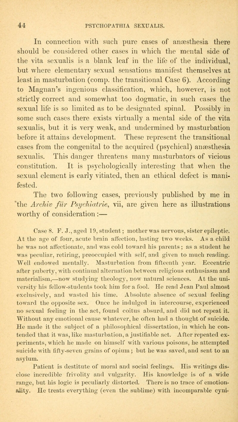 In connection with such pure cases of ansesthesia there should be considered other cases in which the mental side of the vita sexualis is a blank leaf in the life of the individual, but where elementary sexual Sensations manifest themselves at least in masturbation (comp, the transitional Case 6). According to Magnan's ingenious Classification, which, however, is not strictly correct and somewhat too dogmatic, in such cases the sexual life is so limited as to be designated spinal. Possibly in some such cases there exists virtually a mental side of the vita sexualis, but it is very weak, and undermined by masturbation before it attains development. These represeut the transitional cases from the congenital to the acquired (psychical) ansesthesia sexualis. This danger threatens many masturbators of vicious Constitution. It is psychologically interesting that when the sexual element is early vitiated, then an ethical defect is mani- fested. The two following cases, previously published by me in *the Archiv für Psychiatrie, vii, are given here as illustrations worthy of consideration :— Case 8. F. J.,aged 19, Student; mother was nervous, sister epileptie. At the age of four, acute brain affection, lasting two weeks. As a child he was not affectionate, and was cold toward his parents ; as a Student he was peculiar, retiring, preoccupied with seif, and given to much reading. Well endowed mentally. Masturbation from flfteenth year. Eccentric after puberty, with continual alternation between religious enthusiasm and materialism,—now studying theology, now natural sciences. At the uni- versity his fellow-students took him for a fool. He read Jean Paul alinost exclusively, and wasted his tirae. Absolute absence of sexual feeling toward the opposite sex. Once he indulged in intercourse, experienced no sexual feeling in the act, found coitus absurd, and did not repeat it. Without any emotional cause whatever, he often had a thought of suicide. He made it the subject of a philosophical dissertation, in which he con- tended that it was, like masturbation, a justifiable act. After repeated ex- periments, which he made on himself with various poisons, he attempted suicide with fifty-seven grains of opium ; but he was saved, and sent to an asylum. Patient is destitute of moral and social feelings. His writings dis- close incredible frivolity and vulgarity. His knowledge is of a wide ränge, but his logic is peculiarly distorted. There is no trace of emotion- ality. He treats everything (even the sublime) with incomparable cyni-