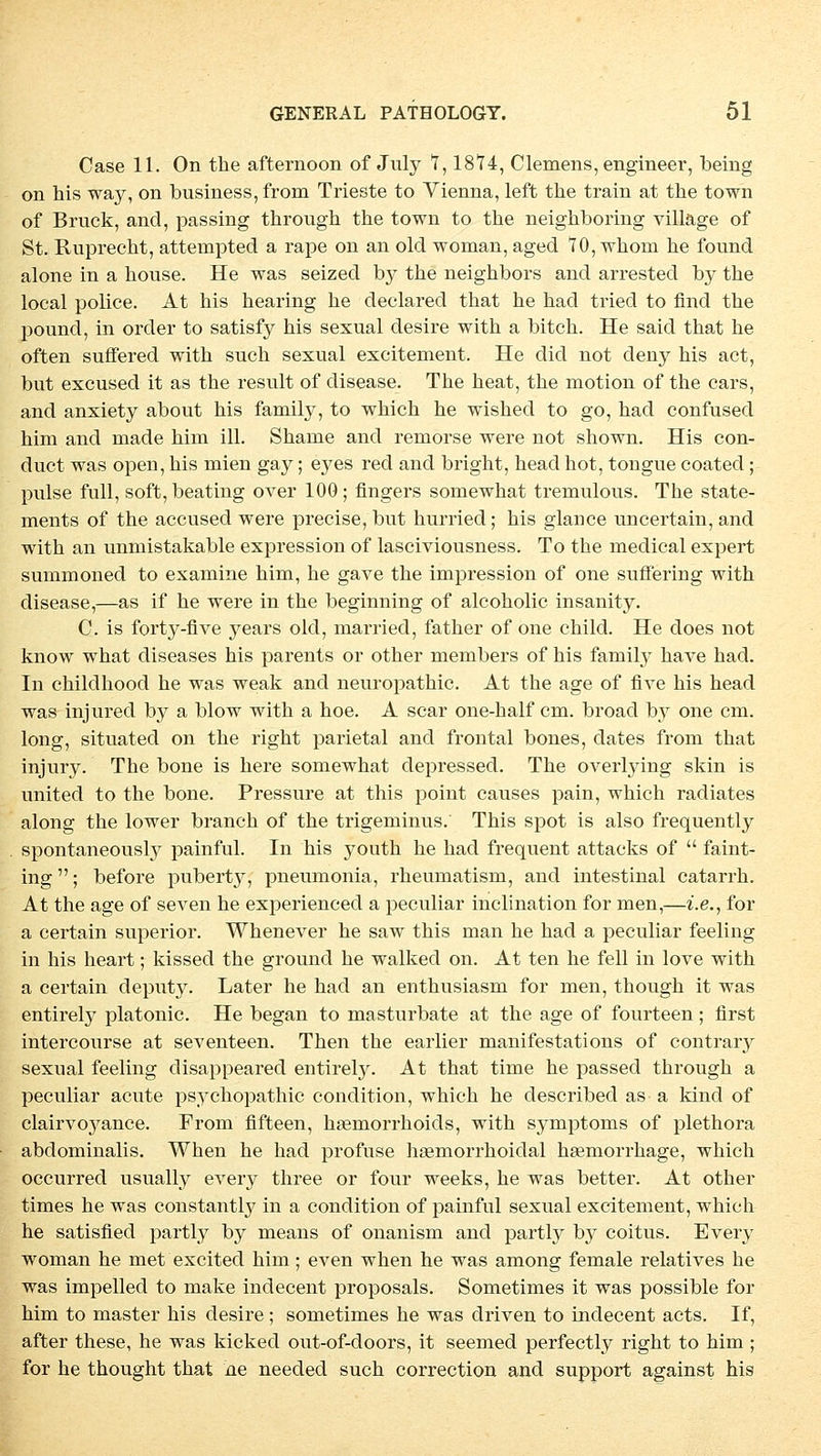 Case 11. On the afternoon of July 1,1874, Clemens, engineer, being on his way, on business,from Trieste to Vienna, left the train at the town of Brück, and, passing through the town to the neighboring villäge of St. Ruprecht, attempted a rape on an old woman, aged 10, whom he found alone in a house. He was seized b}^ the neighbors and arrested by the local police. At his hearing he declared that he had tried to find the pound, in order to satisfy his sexual desire with a bitch. He said that he often suffered with such sexual excitement. He did not deny his act, but excused it as the result of disease. The heat, the motion of the cars, and anxiety about his family, to which he wished to go, had confused him and made hini ill. Shame and reniorse were not shown. His con- duct was open, his mien gay; eyes red and bright, head bot, tongue coated; pulse füll, soft,beating over 100; fingers somewhat tremulous. The State- ments of the accused were precise, but hurried; his glance uncertain, and with an unmistakable expression of lasciviousness. To the medical expert sumrnoned to examine him, he gave the impression of one sufferiug with disease,—as if he were in the beginning of alcoholic insanity. C. is fort}r-five years old, married, father of one child. He does not know what diseases his parents or other members of his family have had. In childhood he was weak and neuropathic. At the age of five his head was injured by a blow with a hoe. A scar one-half cm. broad by one cm. long, situated on the right parietal and frontal bones, dates from that injury. The bone is here somewhat depressed. The overlying skin is united to the bone. Pressure at this point causes pain, which radiates along the lower branch of the trigeminus. This spot is also frequently spontaneously painful. In his youth he had frequent attacks of  faint- ing; before pubert}^, pneumonia, rheumatism, and intestinal catarrh. At the age of seven he experienced a peculiar inclination for men,—i.e., for a certain superior. Whenever he saw this man he had a peculiar feeling in his heart; kissed the ground he walked on. At ten he feil in love with a certain deput}^. Later he had an enthusiasm for men, though it was entirely platonic. He began to masturbate at the age of fourteen; first intercourse at seventeen. Then the earlier manifestations of contrary sexual feeling disappeared entirely. At that time he passed through a peculiar acute psychopathic condition, which he described as a kind of clairvoyance. From fifteen, hsemorrhoids, with Symptoms of plethora abdominalis. When he had profuse haemorrhoidal hasmorrhage, which occurred usually every three or four weeks, he was better. At other times he was constantty in a condition of painful sexual excitement, which he satisfied partly by means of onanism and partly by coitus. Every woman he met excited him ; even when he was among female relatives he was impelled to make indecent proposals. Sometimes it was possible for him to master his desire ; sometimes he was driven to indecent acts. If, after these, he was kicked out-of-doors, it seemed perfectly right to him ; for he thought that ne needed such correction and support against his