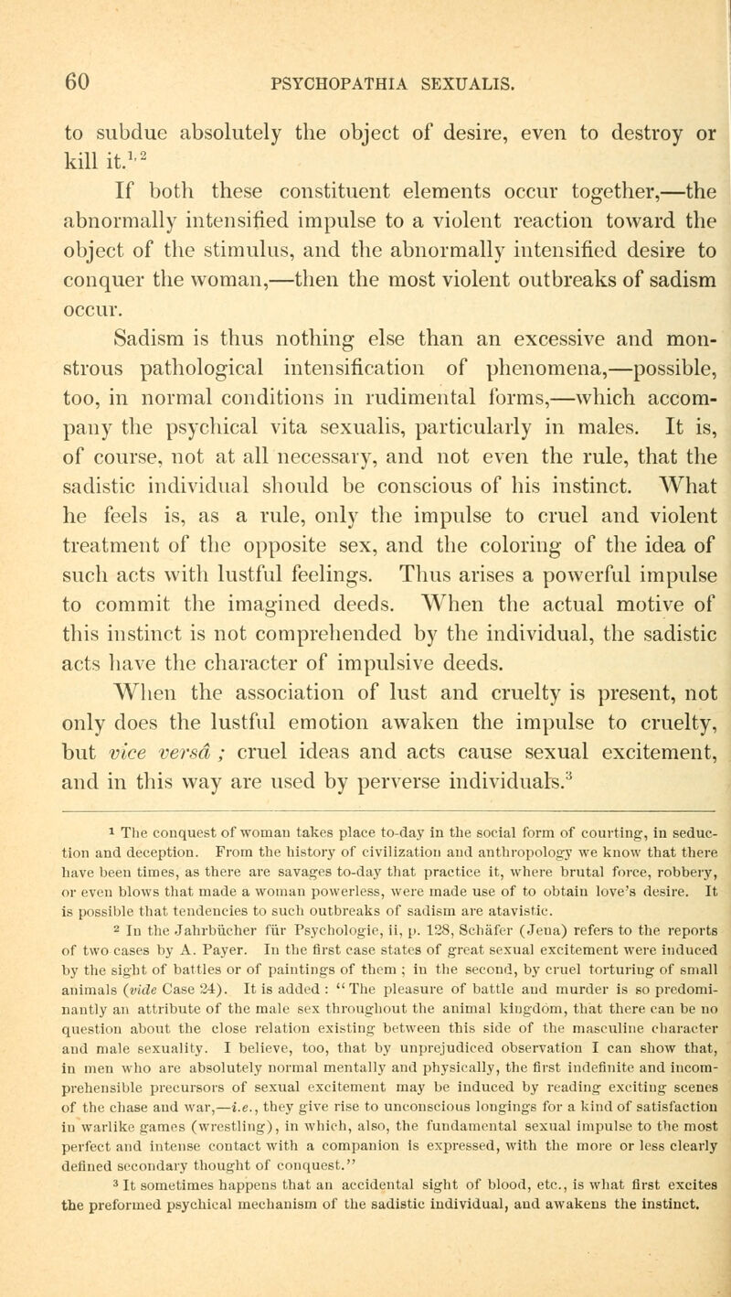 to subdue absolutely the object of desire, even to destroy or kill it.1'2 If both these constituent elements occur together,—the abnormally intensified impulse to a violent reaction toward the object of the Stimulus, and the abnormally intensified desire to conquer the woman,—then the most violent outbreaks of sadism occur. Sadism is thus nothing eise than an excessive and mon- strous pathological intensification of phenomena,—possible, too, in normal conditions in rudimental forms,—which accom- pany the psychical vita sexualis, particularly in males. It is, of course, not at all necessary, and not even the rule, that the sadistic individual should be conscious of Ins instinct. What he feels is, as a rule, only the impulse to cruel and violent treatment of the opposite sex, and the coloring of the idea of such acts with lustful feelings. Thus arises a powerful impulse to commit the imagined deeds. When the actual motive of this instinct is not comprehended by the individual, the sadistic acts have the character of impulsive deeds. When the association of lust and cruelty is present, not only does the lustful emotion awaken the impulse to cruelty, but vice versa ; cruel ideas and acts cause sexual excitement, and in this way are used by perverse individuah.3 i The conquest of woman takes place to-day in the social form of courting, in seduc- tion and deception. From the history of civilization and anthropology we know that there have been times, as there are savages to-day that practice it, where brutal force, robbery, or even blows tliat made a woman powerless, were made use of to obtain love's desire. It is possible that tendencies to such outbreaks of sadism are atavistic. 2 In the Jahrbücher für Psychologie, ii, p. 128, Schäfer (Jena) refers to the reports of two cases by A. Payer. In the first case states of great sexual excitement were iiuluced by the sight of battles or of paintings of them ; in the second, by cruel torturing of small animals (viele Case 24). It is added :  The pleasure of battle and murder is so predomi- nantly an attribute of the male sex throughout the animal kingdöm, that there can be uo question about the close relation existing between this side of the masculine character and male sexuality. I believe, too, that by unprejudiced Observation I can show that, in men who are absolutely normal mentally and physically, the first indefinite and incom- prehensible precursors of sexual excitement may be induced by reading exciting scenes of the chase and war,—i.e., they give rise to unconscious longings for a kind of satisfaction in warlike games (wrestling), in which, also, the fundamental sexual impulse to the most perfect and intense contact with a companion is expressed, with the more or less clearly defiued secondary thought of conquest. 3 It sometimes happens that an accidcntal sight of blood, etc., is what first excites the preformed psychical mechanism of the sadistic individual, and awakens the instinct.