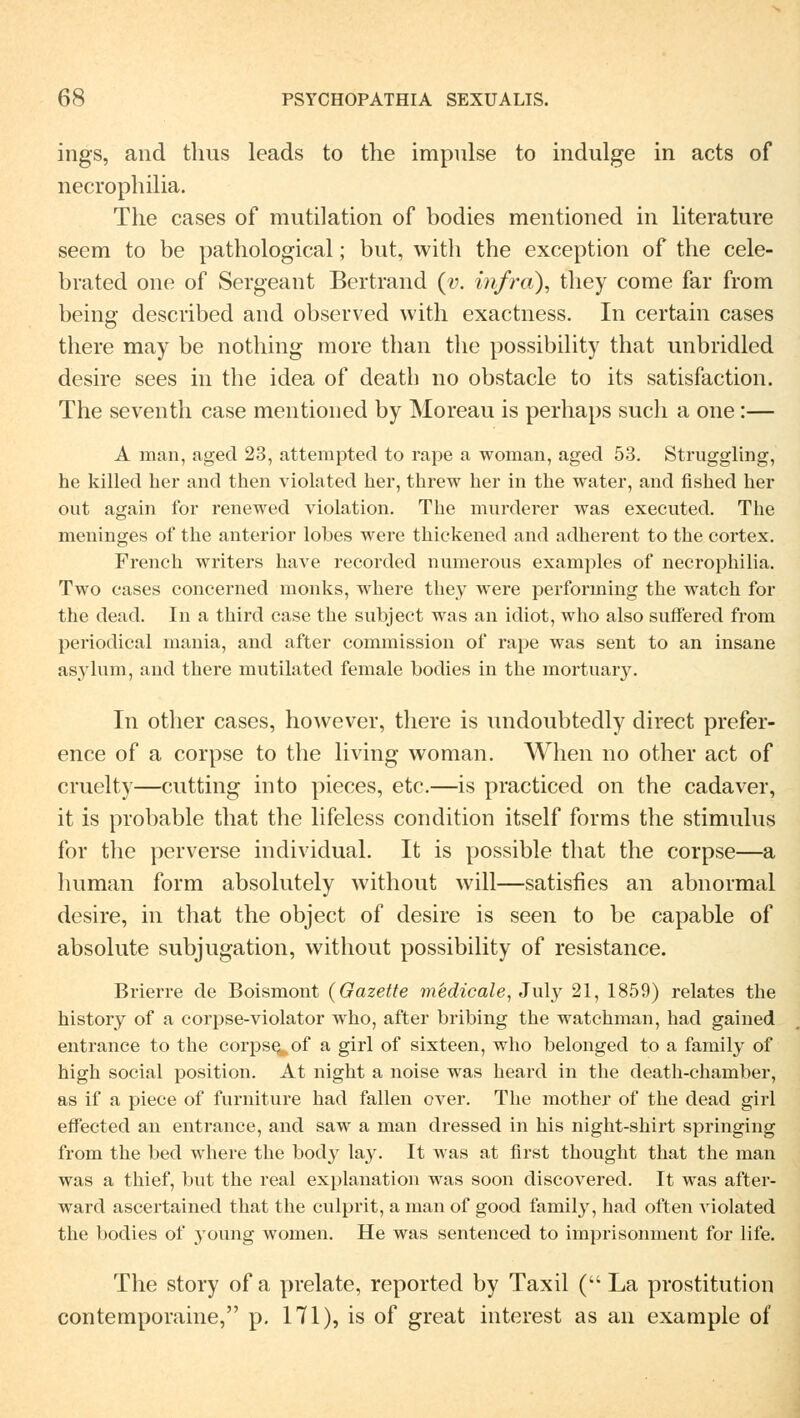 ings, and thus leads to the impulse to indulge in acts of necrophilia. The cases of mntilation of bodies mentioned in literature seem to be pathological; bnt, with the exception of the cele- brated one of Sergeant Bertrand (v. infra), they come far from beins- described and observed with exactness. In certain cases there may be nothing more than the possibility that unbridied desire sees in the idea of death no obstacle to its satisfaction. The seventh case mentioned by Moreau is perhaps such a one:— A man, aged 23, attempted to rape a woman, aged 53. Struggling, he killecl her and then violated her, threw her in the water, and fished her out again for renewed violation. The murderer was executed. The meninges of the anterior lobes were thickened and adherent to the cortex. French writers have recorded numerous examples of necrophilia. Two cases concerned monks, where they were performing the watch for the dead. In a third case the subject was an idiot, who also suffered from periodical mania, and after commission of rape was sent to an insane asylum, and there mutilated female bodies in the mortuary. In other cases, however, there is undoubtedly direct prefer- ence of a corpse to the living woman. When no other act of cruelty—cutting into pieces, etc.—is practiced on the cadaver, it is probable that the lifeless condition itself forms the Stimulus for the perverse individual. It is possible that the corpse—a human form absolutely without will—satisfies an abnormal desire, in that the object of desire is seen to be capable of absolute subjugation, without possibility of resistance. Brierre de Boismont (Gazette medicale, July 21, 1859) relates the history of a corpse-violator who, after bribing the watchman, had gained entrance to the corpse^ of a girl of sixteen, who belonged to a family of high social position. At night a noise was heard in the death-chamber, as if a piece of furniture had fallen over. The mother of the dead girl effected an entrance, and saw a man dressed in his night-shirt springing from the bed where the bod}r lay. It was at first thought that the man was a thief, but the real explanation was soon discovered. It was after- ward ascertained that the culprit, a man of good family, had often violated the bodies of young women. He was sentenced to imprisonment for life. The story of a prelate, reported by Taxil ( La prostitution contemporaine, p. 171), is of great interest as an example of