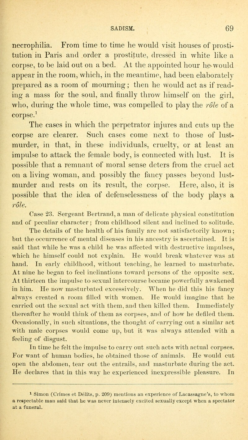 necrophilia. From time to time he would visit houses of Prosti- tution in Paris and order a prostitute, dressed in white like a corpse, to be laid out on a bed. At the appointed hour he-would appear in the room, which, in the meantime, had been elaborately prepared as a room of mourning; then he would act as if read- ing a mass for the soul, and fmally throw himself on the girl, who, during the whole time, was compelled to play the role of a corpse.1 The cases in which the perpetrator injures and cuts up the corpse are clearer. Such cases come next to those of lust- murder, in that, in these individuals, cruelty, or at least an impulse to attack the female body, is connected with lust. It is possible that a remnant of moral sense deters from the cruel act on a living woman, and possibly the fancy passes beyond lust- murder and rests on its result, the corpse. Here, also, it is possible that the idea of defenselessness of the body plays a roh. Case 23. Sergeant Bertrand, a man of delicate physical Constitution and of peculiar character; from childhood silent and inclined to solitude. The details of the health of his family are not satisfactorily known; but the occurrence of mental diseases in his ancestry is ascertained. It is said that while he was a child he was affected with destructive impulses, which he himself could not explain. He would break whatever was at band. In early childhood, without teaching, he learned to mastui'bate. At nine he began to feel inclinations toward persons of the opposite sex. At thirteen the impulse to sexual intercourse became powerfully awakened in him. He now masturbated excessively. When he did this his fancy always created a room filled with women. He would imagine that he carried out the sexual act with them, and then killed them. Immediately thereafter he would think of them as corpses, and of how he defiled them. Occasionally, in such situations, the thought of carrying out a similar act with male corpses would come up, but it was always attended with a feeling of disgust. In time he feit the impulse to carry out such acts with actual corpses. For want of human bodies, he obtained those of animals. He would cut open the abdomen, tear out the entrails, and masturbate during the act. He declares that in this way he experienced inexpressible pleasure. In 1 Simon (Crimes et Delits, p. 209) mentions an experience of Lacassagne's, to whom a respectable man said that he was never intensely excited sexually except when a spectator at a funeral.