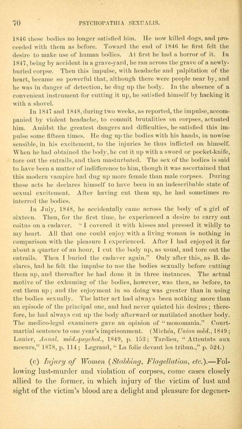 1846 diese bodies no longer satisfied him. He now killed dogs, and pro- ceeded witli them as before. Toward the end of 1846 he first feit the desire to make use of human bodies. At first he had a horror of it. In 1847, being by accident in a grave-3Tard, he ran across the grave of a newly- buried corpse. Then this impulse, with headache and palpitation of the heart, became so powerful that, although there were people near by, and he was in danger of detection, he dug up the body. In the absence of a convenient Instrument for cutting it up, he satisfied himself by hacking it with a shovel. In 1847 and 1848, during two weeks, as reported, the impulse, accom- panied by violent headache, to commit brutalities on corpses, actuated him. Amidst the greatest dangers and difficulties, he satisfied this im- pulse some fifteen times. He dug up the bodies with his hands, in nowise sensible, in his excitement, to the injuries he thus inflieted on himself. When he had obtained the body, he cut it up with a sword or pocket-knife, tore out the entrails, and then masturbated. The sex of the bodies is said to have been a matter of indifference to him, though it was ascertained that this modern vampire had dug up more female than male corpses. During these acts he declares himself to have been in an indescribable state of sexual excitement. After having cut them up, he had sometimes re- interred the bodies. In July, 1848, he accidentally came across the body of a girl of sixteen. Then, for the first time, he experienced a desire to carry out coitus on a cadaver.  I covered it with kisses and pressed it wildly to my heart. All that one could enjoy with a living woman is nothing in comparison with the pleasure I experienced. After I had enjoyed it for about a quarter of an hour, I cut the body up, as usual, and tore out the entrails. Then I buried the cadaver again. Only after this, as B. de- clares, had he feit the impulse to use the bodies sexually before cutting them up, and thereafter he had done it in three instances. The actual motive of the exhuming of the bodies, however, was then, as before, to cut them up; and the enjoyment in so doing was greater than in using the bodies sexually. The latter act had always been nothing more than an episode of the principal one, and had never quieted his desires ; there- fore, he had always cut up the body afterward or mutilated another body. The medico-legal examiners gave an opinion of  monomania. Court- martial sentence to one }Tear's imprisonment. (Michea, Union med., 1849 ; Lunier, Annal. med.-psychol., 1849, p. 153; Tardieu, Attentats aux moeurs, 1878, p. 114 ; Legrand,  La folie devant les tribun., p. 524.) (c) Injury of Women (Stabbing, Flagellation, etc.).—Fol- lowing lust-murder and violation of corpses, come cases closely allied to the former, in which injury of the victim of lust and sight of the victim's blood are a delight and pleasure for degener-