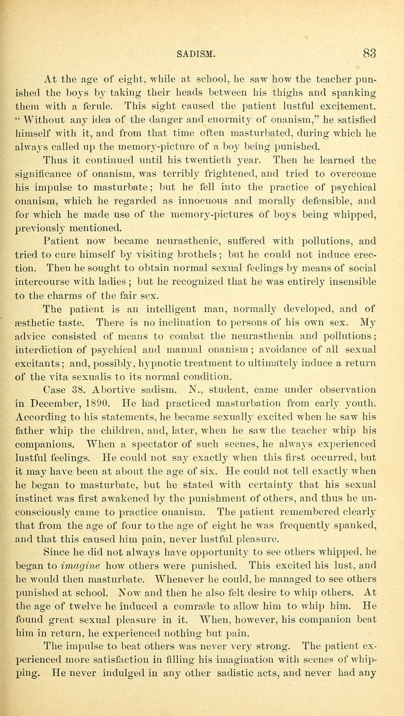 At the age of eight, while at school, he saw how the teacher pun- ished the boys by taking their heads between his thighs and spanking them with a ferule. This sight caused the patient lustful excitement.  Without any idea of the danger and enormity of onanism, he satisfied himself with it, and from that time often mastnrbated, during which he alwa}rs callecl up the memory-picture of a boy being punished. Thus it continued until his twentieth year. Then he learned the significance of onanism, was terribly frightened, and tried.to overcome his impulse to masturbate; but he feil into the practice of psychical onanism, which he regarded as innocuous and morally defensible, and for which he made use of the memory-pictures of boys being whipped, previously mentioned. Patient now became neurasthenic, suffered with pollutions, and tried to eure himself by visiting brothels; but he could not induce erec- tion. Then he sought to obtain normal sexual feelings by means of social intercourse with ladies ; but he recognized that he was entirely insensible to the charms of the fair sex. The patient is an intelligent man, normally developed, and of ffisthetic taste. There is no inclination to persons of his own sex. My advice consisted of means to combat the neurasthenia and pollutions; interdiction of psychical and manual onanism ; avoidance of all sexual excitants; and, possibly, hypnotic treatment to ultimately induce a return of the vita sexualis to its normal condition. Case 38. Abortive sadism. N., student, came under Observation in December, 1890. He h'ad practiced masturbation from early youth. According to his statements, he became sexually excited when he saw his father whip the children, and, later, when he saw the teacher whip his companions. When a speetator of such scenes, he always experienced lustful feelings. He could not sa,y exactly when this first oecurred, but it may have been at about the age of six. He could not teil exactly when he began to masturbate, but he stated with certainty that his sexual instinet was first awakened by the punishrnent of others, and thus he un- consciously came to practice onanism. The patient remembered clearly that from the age of four to the age of eight he was frequently spanked, and that this caused him pain, never lustful. pleasure. Since he did not always have opportunity to see others whipped, he began to imagine how others were punished. This excited his lust, and he would then masturbate. Whenever he could, he managed to see others punished at school. Now and then he also feit desire to whip others. At the age of twelve he induced a comra'de to allow him to whip him. He found great sexual pleasure in it. When, however, his companion beat him in return, he experienced nothing but pain. The impulse to beat others was never very strong. The patient ex- perienced more satisfaction in Alling his imagination with scenes of whip- ping. He never indulged in any other sadistic acts, and never had any