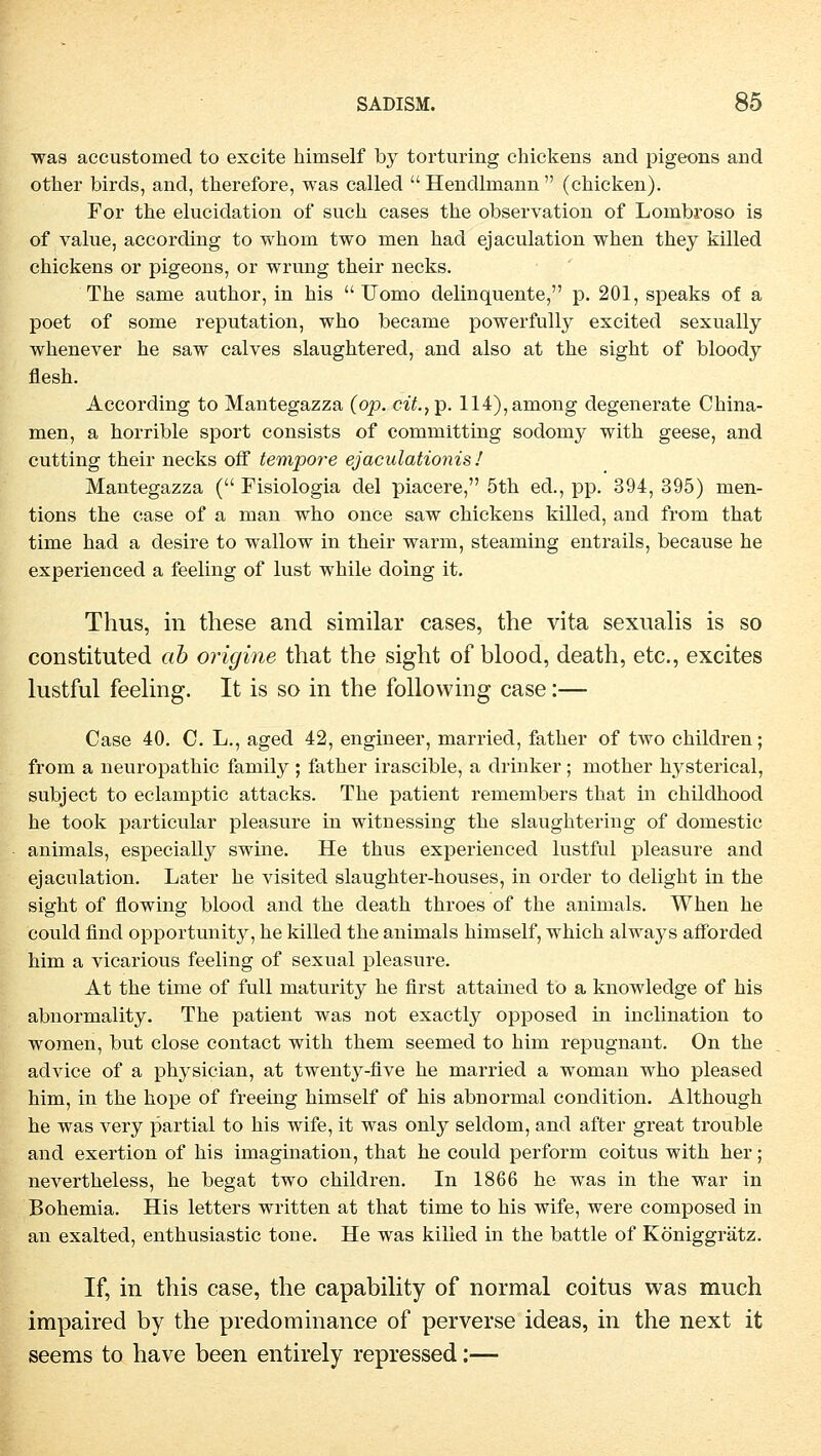 was accustomecl to excite himself by torturing chickens and pigeons and other birds, and, therefore, was called Hendlmann (chicken). For the elucidation of such cases the Observation of Lornbroso is of value, according to whom two men had ejaculation when they killed chickens or pigeons, or wrung their necks. The same author, in his  Uomo delinquente, p. 201, speaks of a poet of some reputation, who became powerfully excited sexually whenever he saw calves slaughtered, and also at the sight of bloody flesh. According to Mantegazza (op. czY.,p. 114),among degenerate China- men, a horrible sport consists of comniitting sodomy with geese, and cutting their necks off tempore ejaculationis/ Mantegazza ( Fisiologia del piacere, 5th ed., pp. 394, 395) men- tions the case of a man who once saw chickens killed, and from that time had a desire to wallow in their warm, steaming entrails, because he experienced a feeling of lust while doing it. Thus, in these and similar cases, the vita sexualis is so constituted ah origine that the sight of blood, death, etc., excites lustful feeling. It is so in the following case:— Case 40. C. L., aged 42, engineer, married, father of two children; from a neuropathic family ; father irascible, a drinker ; mother hysterical, subject to eclamptic attacks. The patient remembers that in childhood he took particular pleasure in witnessing the slaughtering of domestic animals, especially swine. He thus experienced lustful pleasure and ejaculation. Later he visited slaughter-houses, in Order to delight in the sight of flowing blood and the death throes of the animals. When he could find opportunity, he killed the animals himself, which always afforded him a vicarious feeling of sexual pleasure. At the time of füll maturity he first attained to a knowledge of his abnormality. The patient was not exactly opposed in inclination to women, but close contact with them seemed to him repugnant. On the advice of a physician, at twenty-five he married a woman who pleased him, in the hope of freeing himself of his abnormal condition. Although he was very partial to his wife, it was only seldom, and after great trouble and exertion of his imagination, that he could perform coitus with her; nevertheless, he begat two children. In 1866 he was in the war in Bohemia. His letters written at that time to his wife, were composed in an exalted, enthusiastic tone. He was killed in the battle of Königgrätz. If, in this case, the capability of normal coitus was mnch impaired by the predominance of perverse ideas, in the next it seems to have been entirely repressed:—