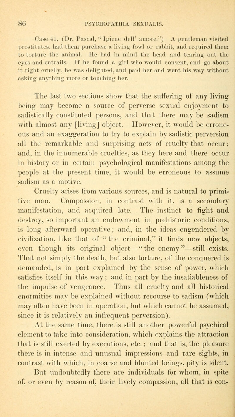 Case 41. (Dr. Pascal,  Igiene dell' amore.) A gentleman visited prostitutes, hacl them purchase a living fowl or rabbit, and required them to torture the animal. He had in mind the head and tearing ont the eyes and entrails. If he found a girl who would consent, and go about it right cruelly, he was delighted, and paid her und went his way without asking anything niore or tonching her. The last two sections show that the suffering of any living being may become a source of perverse sexual enjoyment to sadistically constituted persons, and that there may be sadism with almost any [living] object. However, it would be errone- ous and an exaggeration to try to explain by sadistic perversion all the remarkable and surprising acts of cruelty that occur; and, in the innumerable cruelties, as they here and there occur in history or in certain psychological manifestations among the people at the present time, it would be erroneous to assume sadism as a motive. Cruelty arises from various sources, and is natural to primi- tive man. Compassion, in contra st with it, is a secondary manifestation, and acquired late. The instinct to flght and destroy, so important an endowment in prehistoric conditions, is long afterward operative; and, in the ideas engendered by civilization, like that of  the criminal, it finds new objects, even though its original object— the enemy —still exists. That not simply the death, but also torture, of the conquered is demanded, is in part explained by the sense of power, which satisfies itself in this way; and in part by the insatiableness of the impulse of vengeance. Thus all cruelty and all historical enormities may be explained without recourse to sadism (which may often have been in Operation, but which cannot be assumed, since it is relatively an infrequent perversion). At the same time, there is still another powerful psychical dement to take into consideration, which explains the attraction that is still exerted by executions, etc.; and that is, the pleasure there is in intense and unusual impressions and rare sights, in contrast with which, in coarse and blunted beings, pity is silent. But undoubtedly there are individuals for whom, in spite of, or even by reason of, their lively compassion, all that is con-