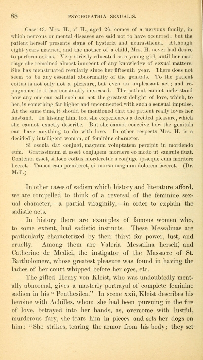 Case 43. Mrs. EL, of H., aged 26, comes of a nervous family, in which nervous or mental diseases are said not to have occurred ; but tue patient herseif presents signs of hysteria and neurasthenia. Although eight years married, and the mother of a child, Mrs. H. never had desire to perform coitus. Yery strictly educated as a young girl, until her mar- riage she remained alniost innocent of any knowledge of sexual matters. She has menstruated regularly since her fifteenth year. There does not seem to be any essential abnormality of the genitals. To the patient coitus is not only not a pleasure, but even an unpleasant act; and re- pugnance to it has constantly increased. The patient cannot understand how any one can call such an act the greatest delight of love, which, to her, is something far higher and unconnected with such a sensual impulse. At the same time, it should be mentioned that the patient really loves her husband. In kissing him, too, she experiences a decided pleasure, which she cannot exactly describe. But she cannot conceive how the genitals can have anything to do with love. In other respects Mrs. H. is a decidedly intelligent woman, of feminine character. Si oscula dat conjugi, magnum voluptatem percipit in mordendo euin. Gratissimum ei esset conjugem mordere eo modo ut sanguis fluat. Contenta esset, si loco coitus morderetur a conjuge ipsseque eum mordere beeret. Tarnen eam peeniteret, si morsu magnum dolorem faceret. (Dr. Moll.) In other cases of sadism which history and literature afford, we are compelled to think of a reversal of the feminine sex- ual character,—a partial viraginity,—in order to explain the sadistic acts. In history there are examples of famous women who, to some extent, had sadistic instinets. These Messalinas are particularly characterized by their thirst for power, lust, and cruelty. Among them are Valeria Messalina herseif, and Catherine de Medici, the instigator of the Massacre of St. Bartholomew, whose greatest pleasure was found in having the ladies of her conrt whipped before her eyes, etc. The gifted Henry von Kleist, who was undoubtedly ment- ally abnormal, gives a masterly portrayal of complete feminine sadism in bis Penthesilea. In scene xxii, Kleist describes his heroine with Achilles, whom she had been pursuing in the fire of love, betrayed into her hands, as, overcome with lustful, murderous fury, she tears him in pieces and sets her dogs on him: She strikes, tearing the armor from his body; they set