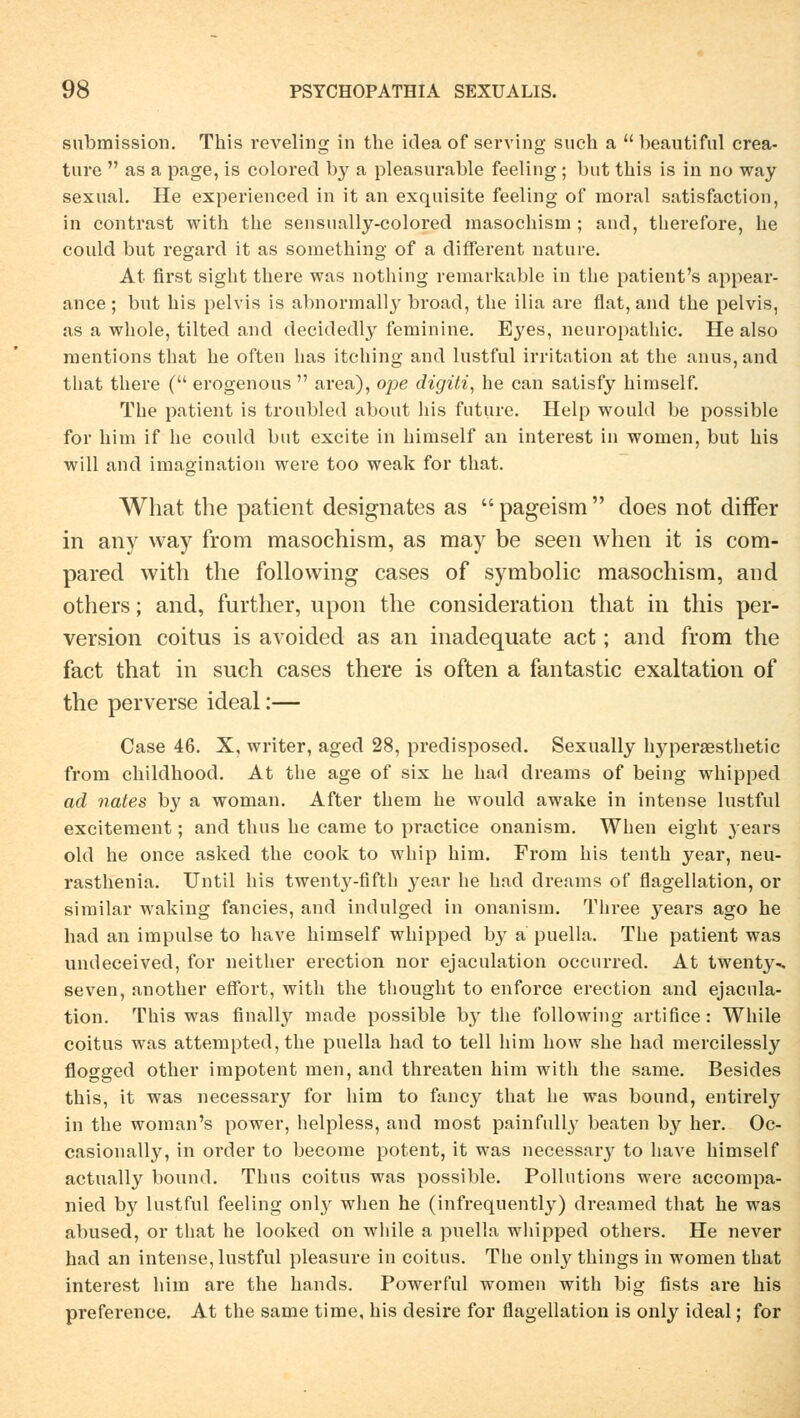 Submission. This reveling in the idea of serving such a  beautifnl crea- ture  as a page, is colored by a pleasurable feeling ; but this is in no way sexual. He experienced in it an exquisite feeling of raoral satisfaction, in contrast with the seusually-colored masochism ; aud, therefore, he could but regard it as something of a different nature. At first sight there was nothing remarkable in the patient's appear- ance ; but his pelvis is abnormally broad, the ilia are flat, and the pelvis, as a whole, tilted and decidedly feminine. Eyes, neuropathic. He also mentions that he often has itching and lustful irritation at the anus,and that there ( erogenous  area), ope digiti, he can satisfy himself. The patient is troubled about his future. Help would be possible for him if he could but excite in himself an interest in wornen, but his will and imagination weve too weak for that. What the patient designates as  pageism  does not difTer in any way from masochism, as may be seen when it is com- pared with the following cases of symbolic masochism, and others; and, further, lipon the consideration that in this per- version coitus is avoided as an inadequate act; and from the fact that in such cases there is often a fantastic exaltation of the perverse ideal:— Case 46. X, writer, aged 28, predisposed. Sexually hyperaesthetic from childhood. At the age of six he had dreams of being whipped ad nates by a woman. After them he would awake in inteuse lustful excitement; and thus he came to practice onanism. When eight years old he once asked the cook to whip him. From his tenth year, neu- rasthenia. Until his twent}r-fifth year he had dreams of flagellation, or similar waking fancies, and indulged in onanism. Three years ago he had an impulse to have himself whipped by a puella. The patient was undeceived, for neither erection nor ejaculation occurred. At twenty^ seven, another effort, with the thought to enforce erection and ejacula- tion. This was finally made possible by the following artifice: While coitus was attempted, the puella had to teil him how she had mercilessly flogged other impotent men, and threaten him with the same. Besides this, it was necessary for him to fancy that he was bound, entirely in the woman's power, helpless, and most painfully beaten by her. Oc- casionally, in order to become potent, it was necessary to have himself actually bound. Thus coitus was possible. Pollutions were accompa- nied by lustful feeling only when he (infrequently) dreamed that he was abused, or that he looked on while a puella wliipped others. He never had an intense, lustful pleasure in coitus. The only things in women that interest him are the hands. Powerful women with big fists are his preference. At the same time, his desire for flagellation is only ideal; for