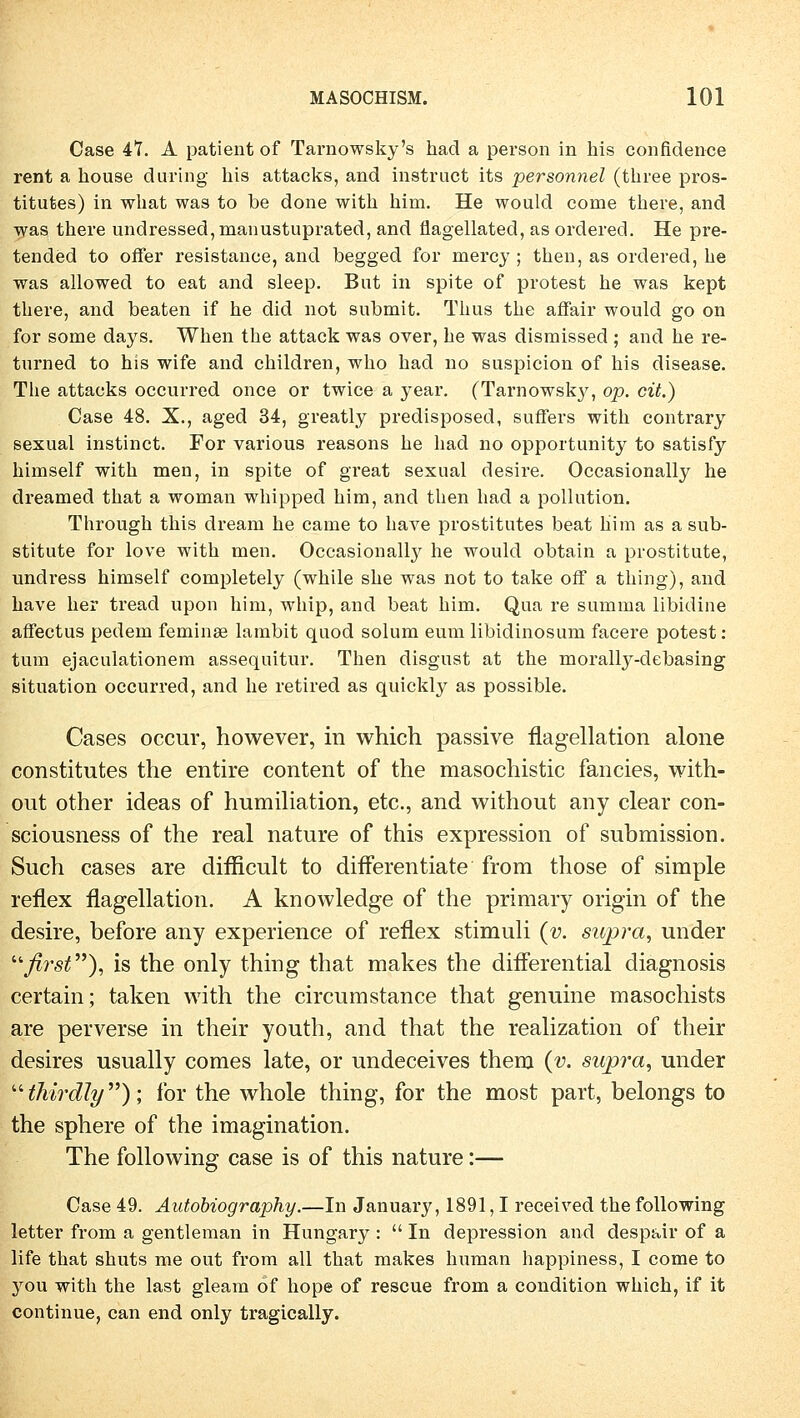 Case 47. A patient of Tarnowsky's had a person in bis confidence rent a house d wring bis attacks, and instruct its personnel (three pros- titutes) in what was to be done witb bim. He would come tbere, and was tbere undressed,manustuprated, and flagellated, as ordered. He pre- tended to offer resistance, and begged for mercy ; tben, as ordered, be was allowed to eat and sleep. Bat in spite of protest be was kept tbere, and beaten if be did not submit. Tbus tbe affair would go on for some days. Wben tbe attack was over, be was dismissed ; and be re- turned to his wife and cbildren, wbo bad no suspicion of bis disease. Tbe attacks occurred once or twice a year. (Tarnowsky, op. cit.) Case 48. X., aged 34, greatly predisposed, suffers witb contrary sexual instinct. For various reasons be bad no opportunity to satisfy bimself witb men, in spite of great sexual desire. Occasionally he dreamed tbat a woman wbipped bim, and tben bad a pollution. Througb tbis dream be came to bave prostitutes beat bim as a Sub- stitute for love witb men. Occasionally he would obtain a prostitute, undress himself completely (while sbe was not to take off a tbing), and have her tread upon him, wbip, and beat bim. Qua re summa libidine affectus pedem feminse lambit qnod solum eum libidinosum facere potest: tum ejaculationem assequitur. Then disgust at the morally-debasing Situation occurred, and he retired as quickly as possible. Cases occur, however, in which passive flagellation alone constitutes the entire content of the masochistic fancies, with- out other ideas of humiliation, etc., and without any clear con- sciousness of the real nature of this expression of Submission. Such cases are difficult to differentiate from those of simple reflex flagellation. A knowledge of the primary origin of the desire, before any experience of reflex Stimuli {v. sujora, under ffirst), is the only thing that makes the differential diagnosis certain; taken with the circumstance that genuine masochists are perverse in their youth, and that the realization of their desires usually comes late, or undeceives them (v. swpra, under thirdly); for the whole thing, for the most part, belongs to the sphere of the imagination. The following case is of this nature:— Case 49. Autobiography.—In January, 1891,1 received tbe following letter from a gentleman in Hungary :  In depression and despair of a life that shuts me out from all that makes human bappiness, I come to you with the last gleam of hope of rescue from a condition which, if it continue, can end only tragically.