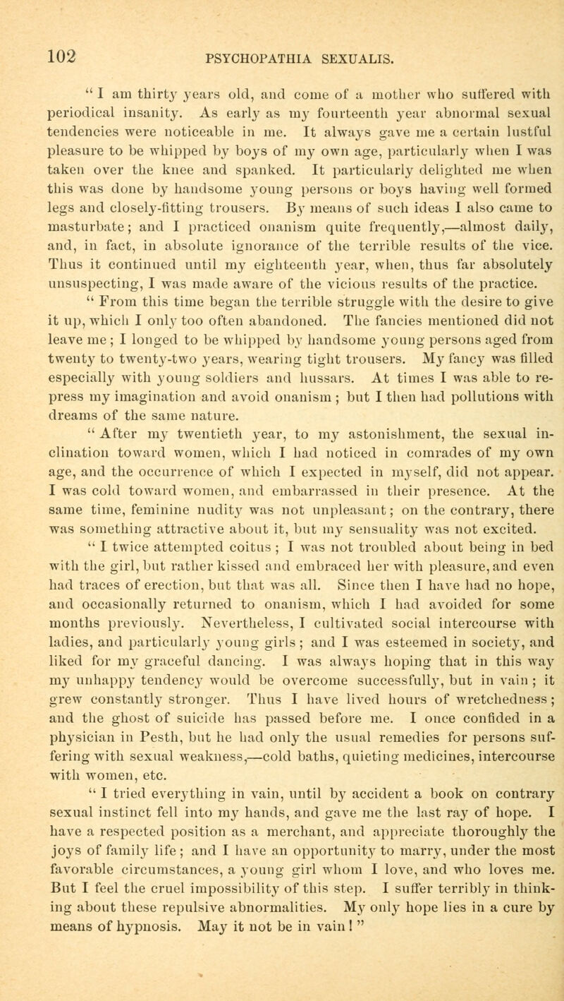  I am thirty years old, and come of a mother who suffered with periodical insanity. As early as my fourteenth year abnormal sexual tendencies were noticeable in me. It always gave nie a certain lustful pleasure to be wbipped by boys of my own age, partieularly when I was taken over tbe knee and spanked. It partieularly delighted me when this was done by handsome young persons or boys having well formed legs and closely-fitting trousers. By means of such ideas I also came to masturbate; and I practiced onanism quite frequently,—almost daily, and, in fact, in absolute ignorance of the terrible results of the vice. Thus it continued until my eighteenth year, when, thus far absolutely unsuspecting, I was made aware of the vicious results of the practice.  From this time began the terrible struggle with the desire to give it up, which I onl}' too often abandoned. The fancies mentioned did not leave me ; I longed to be whipped by handsome young persons aged from twenty to twenty-two years, wearing tight trousers. My fancy was filled especially with young soldiers and hussars. At times I was able to re- press my imagination and avoid onanism ; but I then had pollutions with dreams of the same nature.  After my twentieth year, to my astonishment, the sexual in- clination toward women, which I had noticed in comrades of my own age, and the oecurrence of which I expected in myself, did not appear. I was cold toward women, and embarrassed in their presence. At the same time, feminine nudity was not unpleasant; on the contrary, there was something attractive about it, but my sensuality was not excited.  I twice attempted coitus ; I was not troubled about being in bed with the girl, but rather kissed and embraced her with pleasure, and even had traces of erection, but that was all. Since then I have had no hope, and occasionally returned to onanism, which I had avoided for some months previously. Nevertheless, I eultivated social intercourse with ladies, and partieularly young girls ; and I was esteemed in society, and liked for my graceful dancing. I was always hoping that in this way my unhappy tendency would be overcome successfully, but in vain ; it grew constantly stronger. Thus I have lived hours of wretchedness ; and the ghost of suieide has passed before me. I once confided in a physician in Pesth, but he had only the usual remedies for persons suf- fering with sexual weakness,—cold baths, quieting medicines, intercourse with women, etc.  I tried eveiything in vain, until by aeeident a book on contrary sexual instinet feil into my hands, and gave me the last ray of hope. I have a respected position as a merchant, and appreciate thoroughly the joys of family life; and I have an opportunity to marry, under the most favorable circumstances, a young girl whom I love, and who loves me. But I feel the cruel impossibility of this step. I suffer terribly in think- ing about these repulsive abnormalities. My only hope lies in a eure by means of hypnosis. May it not be in vain! 