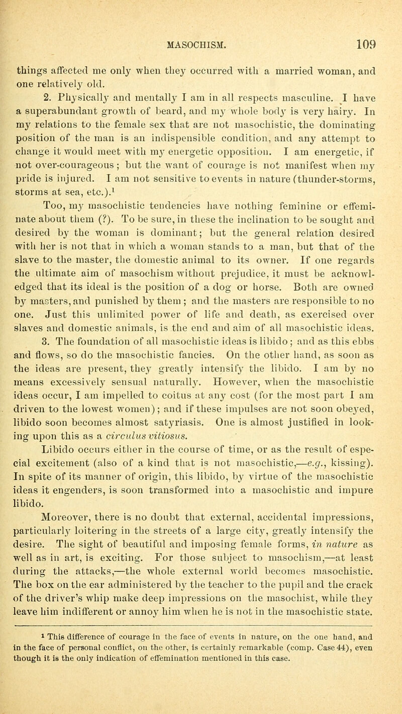 things affected me only when tbey occurred witb a married woman, and one relatively old. 2. Physicalby and mentally I am in all respects masculine. I have a superabundant growth of beard, and my wbole bod}' is very bairy. In my relations to tbe female sex tbat are not masocbistic, tbe dominating Position of tbe man is an indispensible condition, and any attempt to cbange it would meet witb my energetic Opposition. I am energetic, if not over-courageous ; but tbe want of courage is not manifest wben my pride is injured. I am not sensitive toevents in nature (thunder-storrns, storms at sea, etc.).1 Too, my masocbistic tendencies bave nothing feminine or effemi- nate about tbem (?). To be sure, in tbese the inclination to be sougbt and desired by tbe woman is dominant; but tbe general relation desired witb her is not tbat in whicb a woman Stands to a man, but that of the slave to the master, the domestic animal to its owner. If one regards the ultimate aim of masocbism without prejudice.it must be acknowl- edged that its ideal is the position of a dog or horse. Both are owned by masters, and punished by tbem ; and the masters are responsible to no one. Just this unlimited power of life and death, as exercised over slaves and domestic animals, is the end and aim of all masocbistic ideas. 3. The foundation of all masochistic ideas is libido ; and as this ebbs and flows, so do the masochistic fancies. On the other band, as soon as the ideas are present, tbey greatly intensify the libido. I am by no means excessively sensual naturally. However, wben the masochistic ideas occur, I am impelled to coitus at any cost (for the most part I am driven to the lowest women); and if tbese impulses are not soon obej^ed, libido soon becomes almost satyriasis. One is almost justified in look- ing upon this as a circulus vitiosus. Libido occurs either in the course of time, or as the result of espe- cial excitement (also of a kind that is not masochistic,—e.g., kissing). In spite of its manner of origin, this libido, by virtue of the masochistic ideas it engenders, is soon transformed into a masochistic and impure libido. Moreover, there is no doubt that external, accidental impressions, particularly loitering in the streets of a large city, greatly intensify the desire. The sigbt of beautiful and imposing female forms, in nature as well as in art, is exciting. For those subject to masocbism,—at least duriug the attacks,—the whole external world becomes masocbistic. The box on the ear administered by the teacher to the pupil and tbe crack of the driver's whip make deep impressions on the masochist, while tbey leave bim indifferent or annoy bim wben he is not in the masochistic State. 1 This difference of courage in the face of events in nature, on the one hand, and in the face of personal conflict, on the other, is certainly remarkable (comp. Case44), even though it is the only indication of effemiuation mentioned in this case.