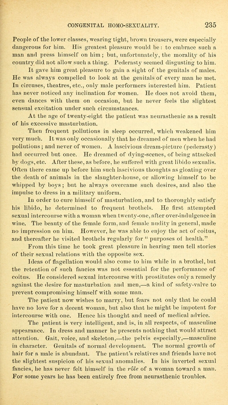 People of the lower classes, wearing tight, brown trousers, were especially dangerous for him. His greatest pleasure woulcl be : to embrace such a man and press himself on him ; but, unfortunately, tlie morality of his country did not allow such a thing. Pederasty seemed disgusting to him. It gave him great pleasure to gain a sight of the genitals of males. He was always compelled to look at the geuitals of every man he met. In circuses, theatres, etc., ouly male performers interested him. Patient has never noticed any inclination for women. He does not avoid them, even dances with them on occasion, but he never feels the slightest sensual excitation under such circumstances. At the age of twenty-eight the patient was neurasthenic as a result of his excessive masturbation. Then frequent pollutions in sleep occurred, which weakened him very much. It was only occasionally that he dreamed of men when he had pollutions ; and never of women. A lascivious dream-picture (pederasty) had occurred but once. He dreamed of dying-scenes, of being attacked b}T dogs, etc. After these, as before, he suffered with great libido sexualis. Often there came up before him such lascivious thoughts as gloating over the death of animals in the slaughter-house, or allowing himself to be whipped by boys; but he always overcame such desires, and also the impulse to dress in a military uniform. In order to eure himself of masturbation, and to thoroughly satisfy his libido, he determined to frequent brothels. He first attempted sexual intercourse with a woman when twenty-one, after over-indulgence in wine. The beauty of the female form, and female nudity in general, made 110 impression on him. However, he was able to enjoy the act of coitus, and thereafter he visited brothels regularly for  purposes of health. From this time he took great pleasure in hearing men teil stories of their sexual relations with the opposite sex. Ideas of flagellation would also come to him while in a brothel, but the retention of such fancies was not essential for the Performance of coitus. He considered sexual intercourse with prostitutes only a remedjr against the desire for masturbation and men,—a kind of safetj-valve to prevent compromising himself with some man. The patient now wishes to marry, but fears not only that he could have no love for a decent woman, but also that he might be impotent for intercourse with one. Hence his thought and need of medical advice. The patient is veiy intelligent, and is, in all respects, of masculine appearance. In dress and manner he presents nothing that would attract attention. Gait, voiee, and skeleton,—the pelvis especially,—masculine in character. Genitals of normal development. The normal growth of hair for a male is abundant. The patient's relatives and friends have not the slightest suspicion of his sexual anomalies. In his inverted sexual fancies, he has never feit himself in the role of a woman toward a man. For some years he has been entirely free from neurasthenic troubles.