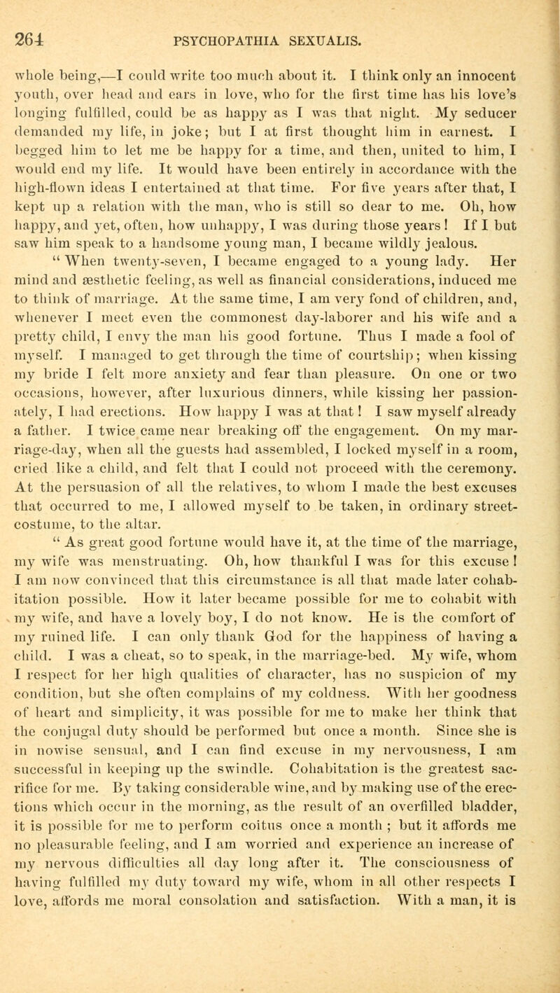 whole being,—I could write too mueli about it. I think only an innocent youth, over head and ears in love, who for the first time has Ins love's longing fulfilled, could be as happy as I was that night. My seducer demanded my life, in joke; but I at first thought him in earnest. I begged him to let nie be happy for a time, and then, nnited to him, I would end my life. It would have been entirely in accordance with the high-flown ideas I entertained at that time. For five years after that, I kept up a relation with the man, who is still so dear to me. Oh, how happy, and yet, often, how unhappy, I was during those years ! If I but saw him speak to a handsome young man, I became wildly jealous.  When twenty-seven, I became engaged to a young lady. Her mind and sesthetic feeling, as well as financial considerations, induced me to think of marriage. At the same time, I am veiy fond of children, and, whenever I meet even the commonest day-laborer and his wife and a pretty child, I envy the man his good fortune. Thus I made a fool of myself. I managed to get through the time of courtship; when kissing my bride I feit more anxiety and fear than pleasure. On one or two occasions, however, after lnxurious dinners, while kissing her passion- ately, I had erections. How happy I was at that! I saw myself already a father. I twice came near breaking off the engagement. On my mar- riage-day, when all the guests had assembled, I locked mj'self in a room, cried like a child, and feit that I could not proceed with the ceremony. At the persuasion of all the relatives, to whom I made the best excuses that occurred to me, I allowed myself to be taken, in ordinary street- costume, to the altar.  As great good fortune would have it, at the time of the marriage, my wife was menstruating. Oh, how thankful I was for this excuse ! I am novv convinced that this circumstance is all that made later cohab- itation possible. How it later became possible for me to cohabit with my wife, and have a lovely boy, I do not know. He is the com fort of my ruined life. I can only thank God for the happiness of having a child. I was a cheat, so to speak, in the marriage-bed. My wife, whom I respect for her high qualities of character, has no suspicion of my condition, but she often complains of my coldness. With her goodness of heart and simplicity, it was possible for me to make her think that the conjugal duty should be performed but once a raonth. Since she is in nowise sensual, and I can find excuse in my nervousness, I am successful in keeping up the swindle. Cohabitation is the greatest sac- rifice for me. By taking considerable wine, and by making use of the erec- tions which occur in the morning, as the result of an overfilled bladder, it is possible for me to perform coitus once a month ; but it aftbrds me no pleasurable feeling, and I am worried and experience an increase of my nervous difficulties all day long after it. The consciousness of having fulfilled my dut}7 toward my wife, whom in all other respects I love, affords me moral consolation and satisfaction. With a man, it is