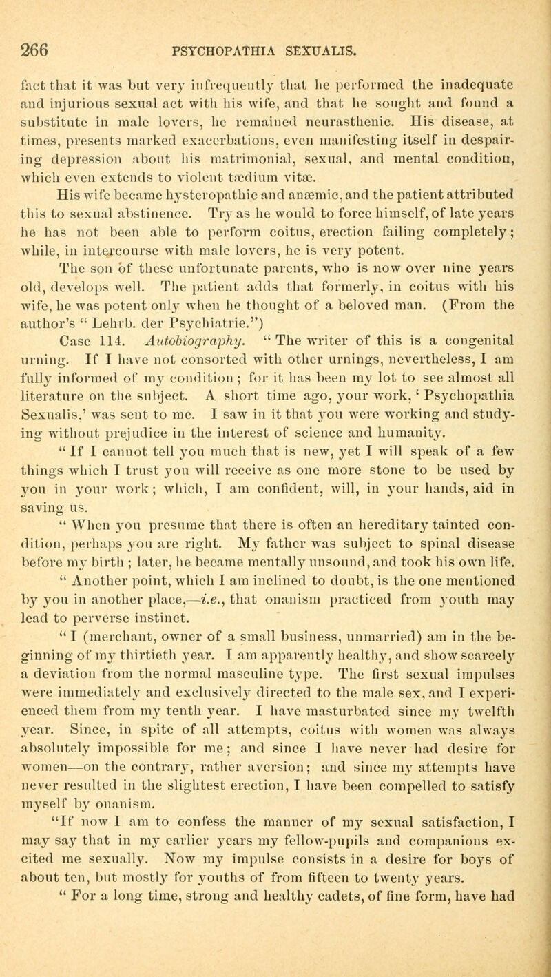 fact that it was but very infrequently tbat lie perforraed the inadequate and injurious sexual act with bis wife, and that he sought and found a Substitute in male lovers, he remained neurasthenic. His disease, at times, presents mavked exacerbations, even manifesting itself in despair- ing depression about bis matrimonial, sexual, and mental condition, whicb even extends to violent taedium vitae. His wife became hysteropathic and anaemic,and the patient attributed this to sexual abstinence. Tiy as he would to force himself, of late years he has not been able to per form coitus, erection failing completely; while, in intercourse with male lovers, he is very potent. The son öf these unfortunate parents, who is now over nine years old, develops well. The patient adds that formerly, in coitus with his wife, he was potent only wben he thought of a beloved man. (From tbe author's  Lehrb. der Psychiatrie.'') Case 114. Autobiography.  The writer of this is a congenital Urning. If I bave not consorted with otber Urnings, nevertheless, I am fully informed of my condition ; for it has been my lot to see almost all literature on the subject. A short time ago, your work,' Ps37cbopatbia Sexualis.' was sent to me. I saw in it that you were working and study- ing witbout prejudice in tbe interest of science and humanity.  If I cannot teil you much tbat is new, yet I will speak of a few things wbicb I trust you will receive as one more stone to be used by you in your work; whicb, I am confident, will, in your bands, aid in saving us.  Wben you presume tbat there is often an hereditary tainted con- dition, perhaps j-ou are rigbt. My father was subject to spinal disease before my birtb ; later, be became mentally unsound, and took his own life.  Another point, whicb I am inclined to doubt, is the one mentioned by you in another place,—i.e., that onanism practiced from youth may lead to perverse instinct. I (mercbant, owner of a small business, unmarried) am in tbe be- ginning of my thirtieth year. I am apparentty healthy, and show scarcely a deviation from the normal masculine type. The first sexual impulses were immediately and exclusivety directed to the male sex, and I experi- enced them from my tenth year. I bave raasturbated since my twelfth year. Since, in spite of all attempts, coitus with women was always absolutely impossible for me ; and since I bave never had desire for women—on the contrary, rather aversion; and since nry attempts have never resulted in tbe slightest erection, I have been compelled to satisfy myself by onanism. If now I am to confess the manner of my sexual satisfaction, I may sa}^ tbat in my earlier years my fellow-pupils and companions ex- cited me sexually. Now my impulse consists in a desire for boj's of about ten, but mostly for youtbs of from fifteen to twenty years.  For a long time, strong and healthy cadets, of fine form, have had