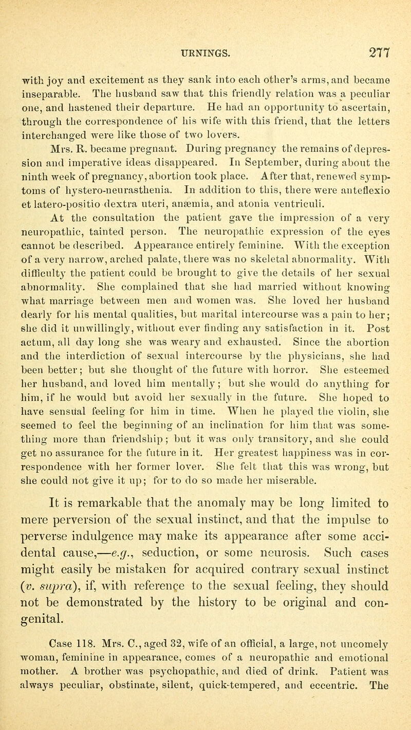 with joy and excitement as they sank into each other's arms,and became inseparable. The husband saw that this friendly relation was a peculiar one, and hastened their departnre. He had an opportunity to ascertain, through the correspondence of bis wife with this friend, that the letters interchanged were like those of two lovers. Mvs. R. became pregnant. During pregnancy the remains of depres- sion and imperative ideas disappeared. In September, during about the ninth week of pregnancy, abortion took place. After that, renewed Symp- toms of hystero-neurasthenia. In addition to this, there were anteflexio et latero-positio dextra uteri, anaemia, and atonia ventriculi. At the consultation the patient gave the impression of a very neuropathic, tainted person. The neuropathic expression of the eyes cannot be described. Appearance entirely feminine. With the exception of a very narrow, arched palate, there was no skeletal abnormality. With dirfjcult}T the patient could be brought to give the details of her sexual abnormality. She complained that she had married without knowing what marriage between men and women was. She loved her husband clearly for bis mental qualities, but marital intercourse was a pain to her; she did it unwillingly, without ever finding any satisfaction in it. Post actum, all day long she was weary and exhausted. Since the abortion and the interdiction of sexual intercourse by the physicians, she had been better; but she thought of the future with horror. She esteemed her husband, and loved bim mentally; but she would do anything for him, if he would but avoid her sexually in the future. She hoped to have sensüal feeling for him in time. When he played the violin, she seemed to feel the beginning of an inclination for him that was some- thing more than friendship ; but it was only transitory, and she could get no assurance for the future in it. Her greatest happiness was in cor- respondence with her former lover. She feit that this was wrong, but she could not give it up; for to do so made her miserable. It is remarkable that the anomaly may be long limited to mere perversion of the sexual instinct, and that the impulse to perverse indulgence may make its appearance after some acci- dental cause,—e.g., seduction, or some neurosis. Such cases might easily be mistaken for acquired contrary sexual instinct (v. swpra), if, with reference to the sexual feeling, they should not be demonstrated by the history to be original and con- genital. Case 118. Mrs. C, aged 32, wife of an official, a large, not uncomely woman, feminine in appearance, comes of a neuropathic and emotional mother. A brother was psychopathic, and died of drink. Patient was always peculiar, obstinate, silent, quick-tempered, and eccentric. The