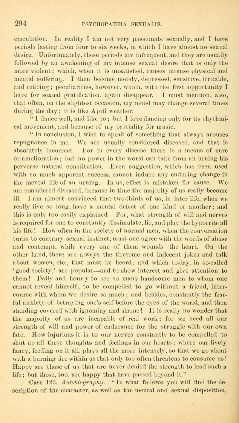 ejaculation. In reality I am not very passionate sexually, and I have periods lasting from four to six vveeks, in which I have almost no sexual desire. Unfortunately, tliese periods are infrequent, and they are usually followed by an awakening of my intense sexual desire that is only the more violent; which, when it is unsatisfied, causes intense physical and mental suffering. I then beconie moody, depressed, sensitive, irritable, and retiring; peculiarities, however, which, with the first opportunity I have for sexual gratification, again disappear. I must mention, also, that often, on the slightest occasion, my mood may change several times during the day; it is like April weather.  I dance well, and like to ; but I lovedancing only for its rhythmi- cal movement, and because of my partiality for music.  In conclusion, I wish to speak of something that always arouses repugnance in me. We are usually considered diseased, and that is absolutely incorrect. For in every disease there is a means of eure or amelioration ; but no power in the world can take from an Urning bis perverse natural Constitution. Even Suggestion, which has been used with so much apparent success, cannot induce any enduring change in the mental life of an urning. In us, effect is mistaken for cause. We are considered diseased, because in time the majority of us really become ill. I am almost convinced that two-thirds of ue, in later life, when we really live so long, have a mental defect of one kind or another; and this is only too easily explained. For, what strength of will and nerves is required for one to constantly dissimulate, lie, and play the hypoerite all his life! How often in the society of normal men, when the conversation turns to contrary sexual instinet, must one agree with the words of abuse and contempt, while every one of them wounds the heart. On the other band, there are always the tiresome and indecent jokes and talk about women, etc., that must be heard; and which to-day, in so-called ' good society,' are populär—and to show interest and give attention to them! Daily and hourly to see so many handsome men to whom one cannot reveal himself; to be compelled to go without a friend, inter- course with whom we desire so much; and besides, constantly the fear- ful anxiety of betraying one's seif before the eyes of the world, and then standing covered with ignomin}^ and shame! It is really no wonder that the majority of us are incapable of real work; for we need all our strength of will and power of endurance for the struggle with our own fate. How injurious it is to our nerves constantly to be compelled to shut up all these thoughts and feelings in our hearts ; where our lively fancy, feeding on it all, plays all the more intensely, so that we go about with a burning fire within usthat only too often threatens to consume us ! Happy are those of us that are never denied the strength to lead such a life; but those, too, are happy that have passed beyond it. Case 123. Autobiography.  In what follows, you will find the de- scription of the character, as well as the mental and sexual disposition,