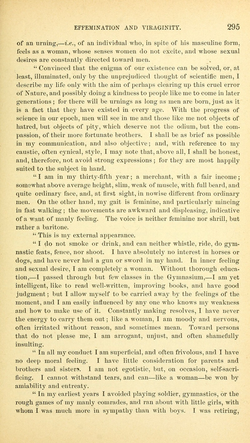 of an Urning,—i.e., of an individual who, in spite of bis masculine form, feels as a woman, whose senses women do not excite, and whose sexual desires are constantly directed toward men.  Convinced that the enigma of our existence can be solved, or, at least, illuminated, only by tbe unprejudiced thought of scientific men, I describe my life only witb the aim of perhaps Clearing up this cruel error of Nature, and possibly doing a kindness to people like me to come in later generations ; for tbere will be Urnings as long as men are born, just as it is a fact that they have existed in every age. With the progress of science in our epoch, men will see in me and those like me not objects of hatred, but objects of pity, which deserve not the odium, but the com- passion, of their more fortunate brothers. I shall be as brief as possible in my communication, and also objective; and, with reference to my caustic, often cynical, style, I may note that, above all, I shall be honest, and, therefore, not avoid strong expressions ; for they are most happily suited to the subject in band.  I am in my thirty-fifth year; a merchant, with a fair income; somewhat above average height, slim, weak of muscle, with füll beard, and quite ordinary face, and, at first sight, in nowise different from ordinary men. On the other hand, my gait is feminine, and particularly mincing in fast Walking; the movements are awkward and displeasing, indicative of a want of manly feeling. The voice is neither feminine nor shrill, but rather a baritone.  This is my external appearance.  I dp not smoke or drink, and can neither whistle, ride, do gym- nastic feats, fence, nor shoot. I have absolutely no interest in horses or dogs, and have never had a gun or sword in my hand. In inner feeling and sexual desire, I am completely a woman. Without thorough educa- tion,—I passed through but few classes in the Gymnasium,—I am yet intelligent, like to read well-written, improving books, and have good judgment; but I allow myself to be carried away by the feelings of the moment, and I am easily influencecl by any one who knows my weakness and how to make use of it. Constantly making resolves, I have never the energy to carry them out; like a woman, I am moody and nervous, often irritated without reason, and sometimes mean. Toward persons that do not please me, I am arrogant, unjust, and often shamefully insulting.  In all my conduct I am superficial, and often frivolous, and I have no deep moral feeling. I have little consideration for parents and brothers and sister». I am not egotistic, but, on occasion, self-sacri- ficing. I cannot withstand tears, and can—like a woman—be won by amiability and entreaty.  In my earliest years I avoided playing soldier, gymnastics, ör the rough games of my manly comrades, and ran about with little girls, with whom I was much more in sympathy than with boys. I was retiring,