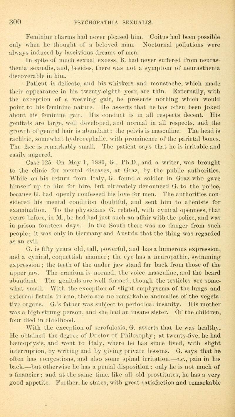 Feminine charms had never pleased him. Coitus had been possible only when he thought of a beloved man. Nocturnal pollutions were always induced by lascivious dreams of men. In spite of mnch sexual excess, B. had never suffered from neuras- thenia sexualis, and, besides, there was not a Symptom of neurasthenia discoverable in him. Patient is delicate, and his whiskers and moustache, which made their appearance in his twenty-eighth year, are thin. Externally, with the exception of a weaving gait, he presents nothing which would point to his feminine nature. He asserts that he has often been joked about his feminine gait. His conduct is in all respects decent. His genitals are large, well developed, and normal in all respects, and the growth of genital hair is abundant; the pelvis is masculine. The head is rachitic, somewhat hydrocephalic, with prominence of the parietal bones. The face is remarkably small. The patient says that he is irritable and easily angered. Case 125. On May 1, 1880, Gr., Ph.D., and a writer, was brought to the clinic for mental diseases, at Graz, by the public anthorities. While on his return from Italy, G. found a solcher in Graz who gave himself up to him for hire, but ultimately denounced G. to the police, because G. had openly confessed his love for men. The anthorities con- sidered his mental condition doubtful, and sent him to alienists for examination. To the physicians G. related, with cynical openness, that years before, in M., he had had just such an affair with the police, and was in prison fourteen days. In the South there was no danger from such people; it was only in Germany and Austria that the thing was regarded as an evil. G. is fifty years old, tall, powerful, and has a humerous expression, and a cynical, coquettish manner; the eye has a neuropathic, swimming expression; the teeth of the under jaw stand far back from those of the upper jaw. The cranium is normal, the voice masculine, and the beard abundant. The genitals are well formed, though the testicles are some- what small. With the exception of slight emphysema of the lungs and external fistula in ano, there are no remarkable anomalies of the vegeta- tive organs. G.'s father was subject to periodical insanity. His mother was a high-strung person, and she had an insane sister. Of the children, four died in childhood. AVith the exception of scrofulosis, G. asserts that he was healthy. He obtained the degree of Doctor of Philosophy; at twenty-five, he had haemoptysis, and went to Italy, where he has since lived, with slight interruption, by writing and by giviug private lessons. G. says that he often has congestions, and also some spinal irritation,—i.e., pain in his back,—but otherwise he has a genial disposition; only he is not much of a financier; and at the same time, like all old prostitutes, he has a very good appetite. Further, he states, with great satisfaction and remarkable
