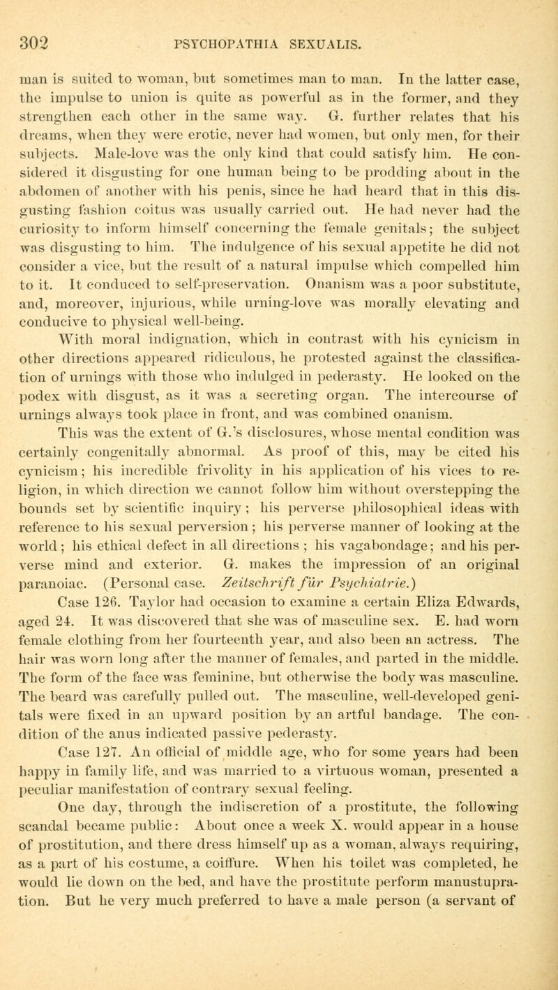 man is suited to wornan, but sometimes man to man. In the latter case, the impulse to union is quite as powerful as in the former, and they strengthen each other in the same way. G. further relates that his dreams, when they were erotic, never had women, but only men, for their subjects. Male-love was the only kind that could satisfy him. He con- sidered it disgnsting for one human being to be prodding about in the abdomen of another with his penis, since he had heard that in this dis- gusting fashion coitus was usually carried out. He had never had the curiosity to inform himself concerning the female genitals; the subjeet was disgnsting to him. The indulgence of his sexual appetite he did not consider a vice, but the result of a natural impulse which compelled him to it. It conduced to self-preservation. Onanism was a poor Substitute, and, moreover, injurious, while urning-love was morally elevating and conducive to physical well-being. With moral Indignation, which in contrast with his cynicism in other directions appeared ridiculous, he protested against the Classifica- tion of Urnings with those who indulged in pederasty. He looked on the podex with disgust, as it was a secreting organ. The intercourse of Urnings always took place in front, and was combined onanism. This was the extent of G.'s disclosures, whose mental condition was certainly congenitally abnormal. As proof of this, may be cited his cynicism; his incredible frivolity in his application of his vices to re- ligion, in which direction we cannot follow him without overstepping the bounds set by scientific inquiry; his perverse philosophical ideas with reference to his sexual perversion; his perverse manner of looking at the world ; his ethical defect in all directions ; his vagabondage; and his per- verse mind and exterior. G. makes the impression of an original paranoiac. (Personal case. Zeitschrift für Psychiatrie.) Case 126. Taylor had occasion to examine a certain Eliza Edwards, aged 24. It was discovered that she was of masculine sex. E. had worn female clothing from her fourteenth year, and also been an actress. The hair was worn long after the manner of females, and parted in the middle. The form of the face was feminine, but otherwise the body was masculine. The beard was carefully pulled out. The masculine, well-developed geni- tals were fixed in an upward position by an artful bandage. The con- dition of the anus indicated passive pederasty. Case 127. An ofiicial of middle age, who for some years had been happy in family life, and was married to a virtuous woman, presented a peculiar manifestation of contrary sexual feeling. One day, through the indiscretion of a prostitute, the following scandal became public: About once a week X. would appear in a house of prostitution, and there dress himself up as a woman, always requiring, as a part of his costume, a coirfure. When his toilet was completed, he would lie down on the bed, and have the prostitute perform manustupra- tion. But he very much preferred to have a male person (a servant of