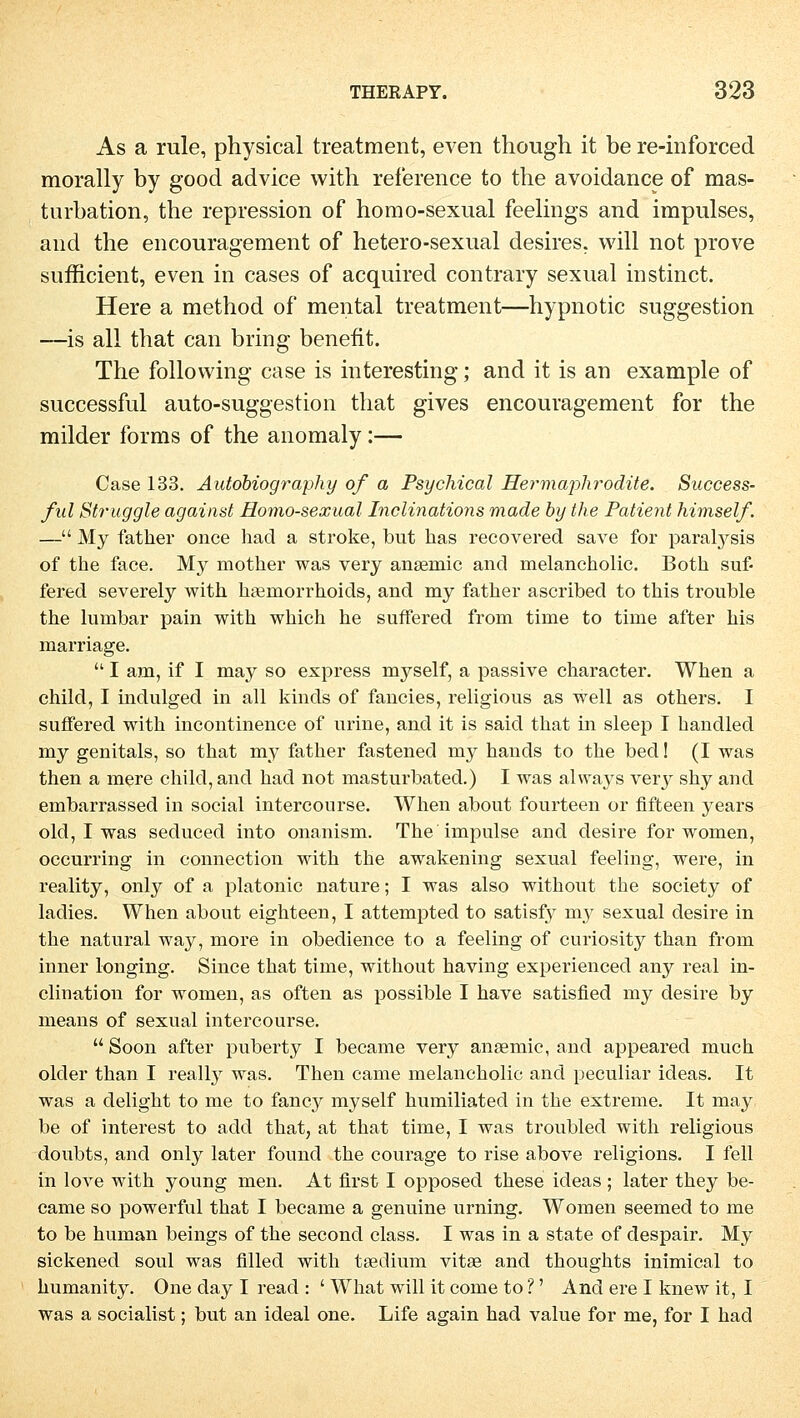 As a rule, physical treatment, even though it be re-inforced morally by good advice with reference to the avoidance of mas- turbation, the repression of homo-sexual feelings and impulses, and the encouragement of hetero-sexnal desires. will not prove sufficient, even in cases of acquired contrary sexual instinct. Here a method of mental treatment—hypnotic Suggestion —is all that can bring benefit. The following case is interesting; and it is an example of successful auto-suggestion that gives encouragement for the milder forms of the anomaly:— Case 133. Autobiography of a Psychical Hermaphrodite. Success- ful Struggle against Homo-sexual Inclinations made by the Patient himself. — My father once had a stroke, but has recovered save for paralysis of the face. My mother was very ansemic and melancholic. Both suf- fered severely with hamiorrhoids, and my father ascribed to this trouble the lumbar pain with which he suffered from time to time after his marriage.  I am, if I may so express myself, a passive character. When a child, I indulged in all kinds of fancies, religious as well as others. I suffered with incontinence of urine, and it is said that in sleep I handled my genitals, so that my father fastened my hands to the bed! (I was then a mere child, and had not masturbated.) I was alvra}^ very shy and embarrassed in social intercourse. When about fourteen or fifteen years old, I was seduced into onanism. The impulse and desire for women, occurring in connection with the awakening sexual feeling, were, in reality, only of a platonic nature; I was also without the society of ladies. When about eighteen, I attempted to satisfy my sexual desire in the natural way, more in obedience to a feeling of curiosity than from inner longing. Since that time, without having experienced any real in- clination for women, as often as possible I have satisfied my desire by means of sexual intercourse.  Soon after puberty I became very ansemic, and appeared much older than I really was. Then came melancholic and peculiar ideas. It was a delight to me to fancy myself humiliated in the extreme. It may be of interest to add that, at that time, I was troubled with religious doubts, and only later found the courage to rise above religions. I feil in love with young men. At first I opposed these ideas; later they be- came so powerful that I became a genuine urning. Women seemed to me to be human beings of the second class. I was in a State of despair. My sickened soul was filled with tsedium vitae and thoughts inimical to humanity. One day I read : ' What will it come to ?' And ere I knew it, I was a socialist; but an ideal one. Life again had value for me, for I had