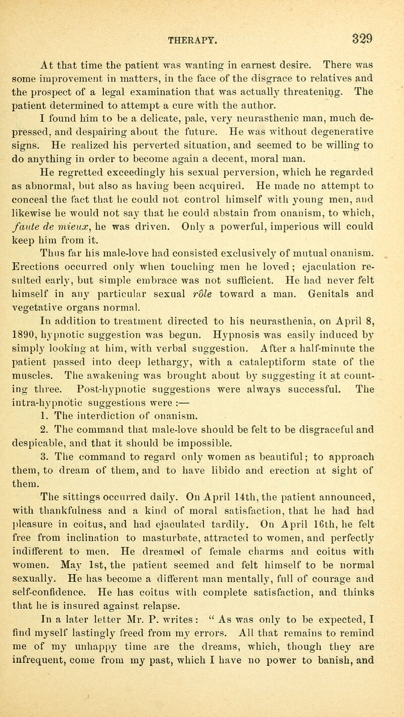 At that time the patient was wanting in earnest desire. There was some improvement in matters, in the face of the disgrace to relatives and the prospect of a legal examination that was actually threatening. The patient determined to attempt a eure with the author. I found him to he a delicate, pale, very neurasthenic man, much de- pressed, and despairing about the future. He was without degenerative signs. He realized his perverted Situation, and seemed to be willing to do anything in order to become again a decent, moral man. He regretted exceedingly his sexual perversion, which he regarded as abnormal, but also as having been acquired. He made no attempt to conceal the fact that he could not control himself with young meu, aud likewise he would not sa}r that he could abstain from onanism, to which, /ante de mieux, he was driven. Only a powerful, imperious will could keep him from it. Thus far his male-love had consisted exclusiveby of mutual onanism. Erections oecurred only when touching men he loved ; ejaculation re- sulted early, but simple embrace was not sufficient. He had never feit himself in any particular sexual role toward a man. Genitals and vegetative organs normal. In addition to treatment directed to his neurasthenia, on April 8, 1890, hypnotic Suggestion was begun. Hypnosis was easily induced by simply looking at him, with verbal Suggestion. After a half-minute the patient passed into deep lethai^y, with a cataleptiform state of the muscles. The awakening was brought about by suggesting it at count- ing three. Post-hypnotic suggestions were always successful. The intra-hypnotic suggestions were :— 1. The interdiction of onanism. 2. The command that male-love should be feit to be disgraceful and despicable, and that it should be impossible. 3. The command to regard only women as beautiful; to approach them, to dream of them, and to have libido and erection at sight of them. The sittings oecurred daily. On April 14th, the patient announced, with thankfnlness and a kind of moral satisfaction, that he had had pleasure in coitus, and had ejaoulated tardily. On April 16th, he feit free from inclination to masturbate, attracted to women, and perfectly indifferent to men. He dreamed of female charms and coitus with women. May Ist, the patient seemed and feit himself to be normal sexually. He has become a different man mentally, füll of courage and self-confidence. He has coitus with complete satisfaction, and thinks that he is insured against relapse. In a later letter Mr. P. writes:  As was only to be expected, I find myself lastingly freed from my errors. All that remains to remind me of my unhappy time are the dreams, which, though they are infrequent, come from my past, which I have no power to banish, and