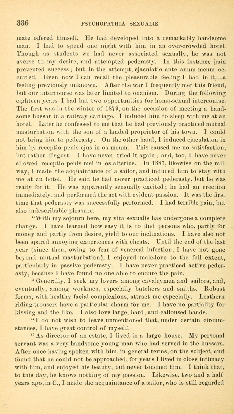 inate oflered himself. He had developed into a remarkably handsome man. I had to spend one night with him in an over-crowded hotel. Though as students we had never associated sexually, he was not averse to my desire, and attempted pederasty. In this instance pain prevented success ; but, in the attempt, ejaculatio ante an um meum oc- curred. Even now I can recall the pleasurable feeling I had in it,—a feeling previously uuknown. After the war I frequently met this friend, but our intercourse was later limited to onanism. During the following eighteen years I had but two opportuuities for homo-sexual intercourse. The first was in the Winter of 1879, on the occasion of meeting a hand- some hussar in a railway carriage. I induced him to sleep with nie at an hotel. Later he confessed to me that he had previously practiced mutual masturbation with the son of a landed proprietor of his town. I could not bring him to pederasty. On the other band, I induced ejaculation in him by receptio penis ejus in os meum. This caused me no satisfaction, but rather disgust. I have never tried it again ; and, too, I have never allowed receptio penis mei in os alterius. In 1887, likewise on the rail- way, I made the acquaintance of a sailor, and induced him to stay with me at an hotel. He said he had never practiced pederasty, but he was ready for it. He was apparently sensually excited; he had an erection irnmediately, and performed the act with evident passion. It was the first time that pederasty was successfully performed. I had terrible pain, but also indescribable pleasure. With my sojourn here, my vita sexualis has undergone a complete change. I have learned how easy it is to find persons who, partly for money and partly from desire, yield to our inclinations. I have also not been spared annoying experiences with cheats. Until the end of the last year (since then, owing to fear of venereal infection, I have not gone beyond mutual masturbation), I enjoyed male-love to the füll extent, particularly in passive pederasty. I have never practiced active peder- asty, because I have found no one able to endure the pain.  Generali}', I seek my lovers among cavalrymen and sailors, and, eventually, among workmen, especially butchers and smiths. Robust forms, with healthy facial complexions, attract me especially. Leathern ridins-trousers have a particular charm for me. I have no partiality for kissing and the like. I also love large, hard, and calloused hands. I do not wish to leave unmentioned that, under certain circum- stances, I have great control of myself. As director of an estate, I lived in a large house. My personal servant was a very handsome young man who had served in the hussars. After once having spoken with him, in general terms, on the subject, and found that he could not be approached, for years I lived in close intimacy with him, and enjoyed his beauty, but never touched him. I think that, to this day, he knows nothing of my passion. Likewise, two and a half years ago,in C, I made the acquaintance of a sailor, who is still regarded