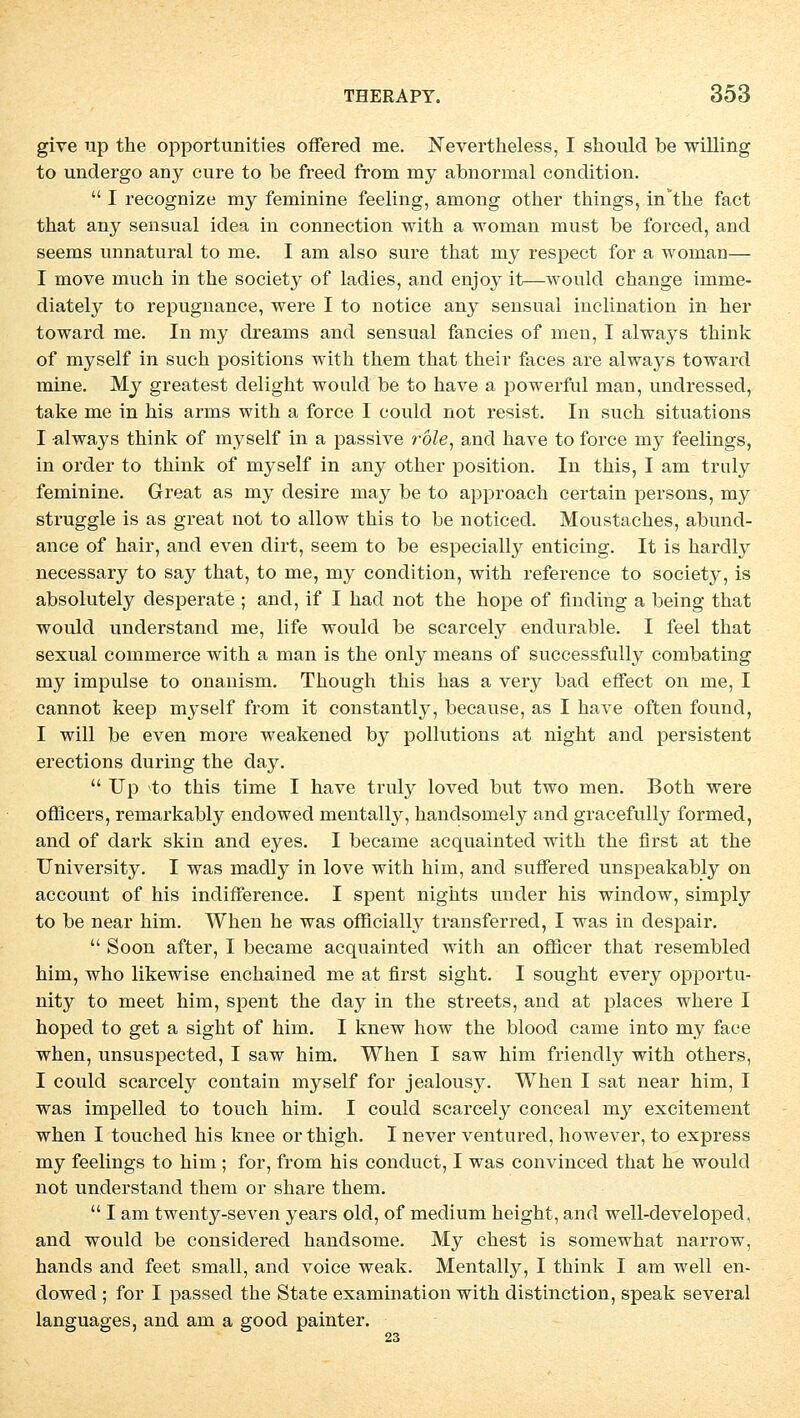 give up the opportunities offered me. Nevertheless, I should be willing to undergo any eure to be freed from rny abnormal condition.  I recognize my feminine feeling, among other things, in'tke fact that any sensual idea in connection with a woman must be foreeel, and seems unnatural to me. I am also sure that my respect for a woman— I move muck in the society of ladies, and enjoy it—would change imme- diately to repugnance, were I to notice any sensual inclination in her toward me. In my dreams and sensual fancies of men, I always think of myself in such positions with them that their faces are always toward mine. My greatest delight woulcl be to have a powerful man, undressed, take me in his arms with a force I could not resist. In such situations I always think of myself in a passive röle, and have to force my feelings, in order to think of myself in any other position. In this, I am truly feminine. Great as my desire may be to approach certain persons, my struggle is as great not to allow this to be noticed. Moustaches, abund- ance of hair, and even dirt, seem to be especially enticing. It is hardly necessary to say that, to me, my condition, with reference to society, is absolutely desperate ; and, if I had not the hope of finding a being that would understand me, life would be scarcely endurable. I feel that sexual commerce with a man is the only means of successfully combating my impulse to onanism. Though this has a very bad effect on me, I cannot keep myself from it constantly, because, as I have often found, I will be even more weakened by pollutions at night and persistent erections during the day.  Up to this time I have truly loved but two men. Both were offleers, remarkably endowed mentally, handsoinety and gracefully formed, and of dark skin and eyes. I became acquainted with the first at the University. I was madly in love with him, and suffered unspeakably on aecount of his indifference. I spent nights under his window, simply to be near him. When he was officially transferred, I was in despair.  Soon after, I became acquainted with an officer that resembled him, who likewise enchained me at first sight. I sought every opportu- nity to meet him, spent the day in the streets, and at places where I hoped to get a sight of him. I knew how the blood came into my face when, unsuspected, I saw him. When I saw him friendly with others, I could scarcely contain myself for jealousy. When I sat near him, I was impelled to touch him. I could scarcely conceal my excitement when I touched his knee orthigh. I never ventured, however, to express my feelings to him ; for, from his conduet, I was convinced that he would not understand them or share them.  I am twenty-seven years old, of medium height, and well-developed, and would be considered handsome. My ehest is somewhat narrow, hands and feet small, and voiee weak. Mentally, I think I am well en- dowed ; for I passed the State examination with distinetion, speak several languages, and am a good painter.