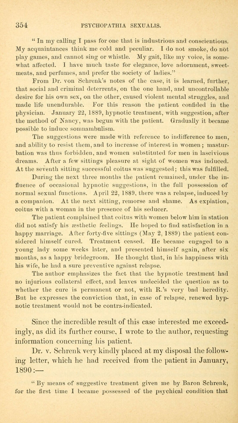 In my calling I pass for one that is industrious and conscientious. My acquaintances think me cold and peculiar. I do not smoke, do not play ganies, and cannot sing or whistle. My gait, like my voice, is some- what affected. I have much taste for elegance, love adornment, sweet- meats, and perfumes, and prefer the society of ladies. From Dr. von Sckrenk's notes of the case, it is learned, fnrther, that social and criminal deterrents, on the one hand, and uncontrollable desire for his own sex, on the other, eaused violent mental strnggles, and made life nnendurable. For this reason the patient conflded in the physician. January 22, 1889, hypnotic treatment, with Suggestion, after the method of Nancy, was begun with the patient. Gradually it became possible to induce somnambulism. The snggestions were made with reference to indifference to men, and ability to resist them, and to increase of interest in women ; mastnr- bation was thus forbidden, and women substituted for men in lascivious dreams. After a few sittings pleasure at sight of women was induced. At the seventh sitting successful coitus was suggested; this was fulfilled. Durtng the next three months the patient remaiued, nnder the in- fluence of occasional hypnotic snggestions, in the fall possession of normal sexual functions. April 22, 1889, there was a relapse, induced by a companion. At the next sitting, remorse and shame. As expiation, coitus with a woman in the presence of his seducer. The patient complained that coitus with women below him in Station did not satisfy his sesthetic feelings. He hoped to find satisfaction in a happy marriage. After forty-five sittings (May 2, 1889) the patient con- sidered himself cured. Treatment ceased. He became engaged to a young lady some weeks later, and presented himself again, after six months, as a happy bridegroom. He thought that, in his happiness with his wife, he had a sure preventive against relapse. The author emphasizes the fact that the hypnotic treatment had no injurious collateral effect, and leaves undecided the question as to whether the eure is permanent or not, with R.'s very bad heredity. But he expresses the conviction that, in case of relapse, renewed hyp- notic treatment would not be contra-indicated. Since the incredible result of this case interested me exceed- ingly, as did its further course, I wrote to the author, requesting information concerning his patient. Dr. v. Schrenk very kindly placed at my disposal the follow- ing letter, which he had reeeived from the patient in January, 1890:—  By means of suggestive treatment given me by Baron Schrenk, for the first time I became possessed of the psj'chical condition that