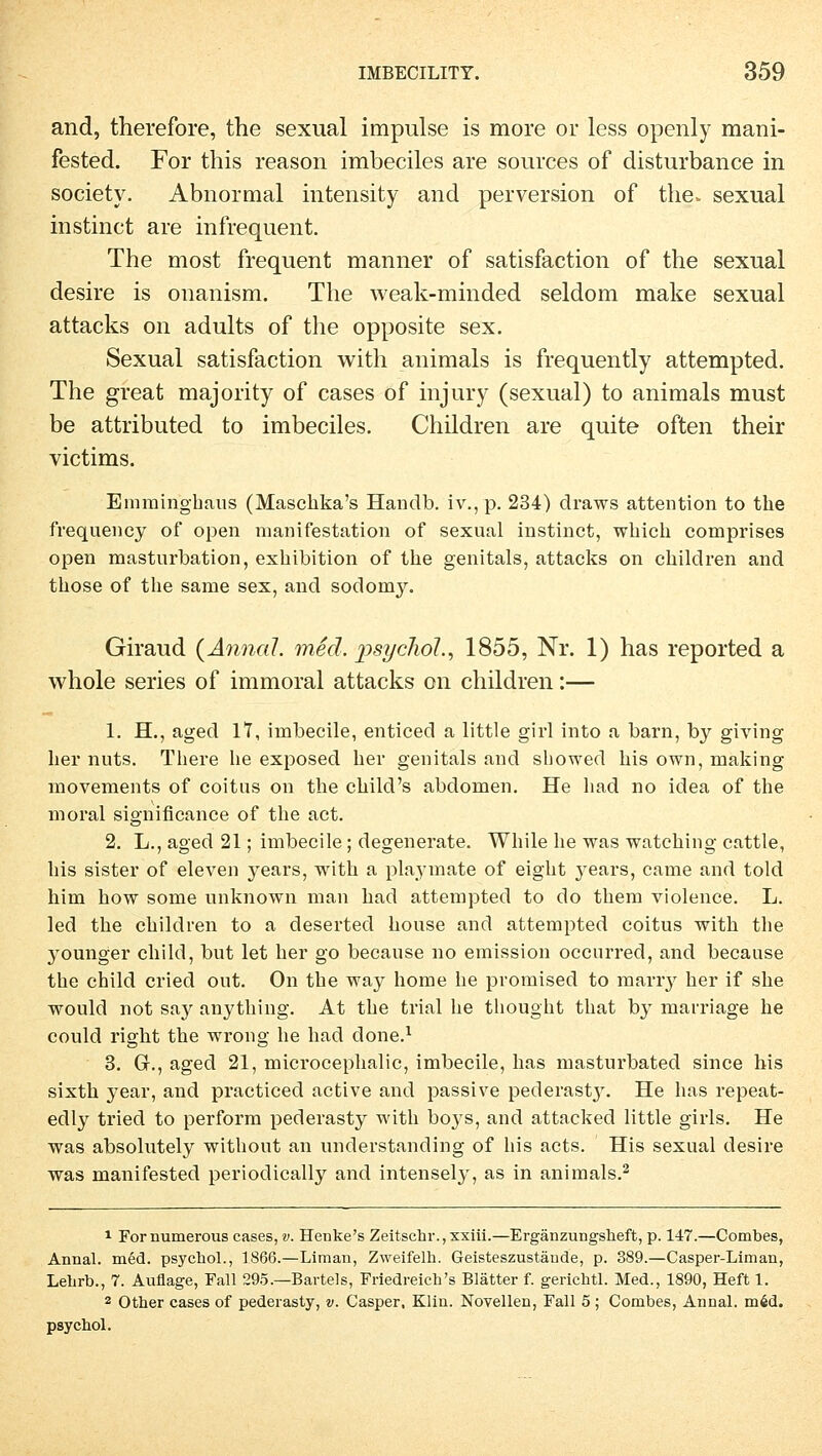 and, therefore, the sexual impulse is more or less openly mani- fested. For this reason imbeciles are sources of disturbance in society. Abnormal intensity and perversion of the. sexual instinct are infrequent. The most frequent manner of satisfaction of the sexual desire is onanism. The weak-minded seldom make sexual attacks on adults of the opposite sex. Sexual satisfaction with animals is frequently attempted. The great majority of cases of injury (sexual) to animals must be attributed to imbeciles. Children are quite often their victims. Einmingbaus (Maschka's Handb. iv., p. 234) draws attention to the frequency of open manifestation of sexual instinct, which comprises open masturbation, exbibition of the genitals, attacks on children and those of the same sex, and sodomy. Giraud {Anna!, med. psycho!., 1855, Nr. 1) has reported a whole series of immoral attacks on children:— 1. H., aged 17, imbecile, enticed a little girl into a barn, by giving her nuts. Tbere he exposed her genitals and showed bis own, making movements of coitus on the child's abdomen. He had no idea of the moral significance of the act. 2. L., aged 21; imbecile; degenerate. While he was watching cattle, bis sister of eleven years, with a playmate of eight 3rears, came and told him how some unknown man had attempted to do them violence. L. led the children to a deserted house and attempted coitus with the younger child, but let her go because no emission occurred, and because the child cried out. On the way home he promised to marry her if she would not say anything. At the trial he thought that by marriage he could right the wrong he had done.1 3. Gr., aged 21, microcephalic, imbecile, has masturbated since bis sixth year, and practiced active and passive pederastj'. He has repeat- edly tried to perform pederasty with boys, and attacked little girls. He was absolutely without an understanding of bis acts. His sexual desire was manifested periodically and intensely, as in animals.2 1 Fornumerous cases, v. Henke's Zeitschr.,xxiii.—Ergänzungsheft, p. 147.—Combes, Annal. med. psychol., 1S66.—Liman, Zweifeln. Geisteszustände, p. 389.—Casper-Liman, Lehrt»., 7. Auflage, Fall 295.—Bartels, Friedreich's Blätter f. gerichtl. Med., 1890, Heft 1. 2 Other cases of pederasty, v. Casper, Klin. Novellen, Fall 5 ; Combes, Annal. m6d. psychol.