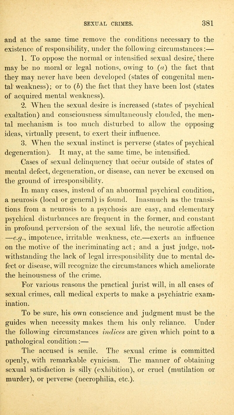 and at the same tirae remove the conditions necessary to the existence of responsibility, under the following circumstances:—- 1. To oppose the normal or intensified sexual desire,* there may be no moral or legal notions, owing to (a) the fact that they may never have been developed (states of congenital men- tal weakness); or to (b) the fact that they have been lost (states of acquired mental weakness). 2. When the sexual desire is increased (states of psychical exaltation) and consciousness simultaneously clouded, the men- tal mechanism is too much disturbed to allow the opposing ideas, virtually present, to exert their influence. 3. When the sexual instinct is perverse (states of psychical degeneration). It may, at the same time, be intensified. Cases of sexual delinquency that occur outside of states of mental defect, degeneration, or disease, can never be excused on the ground of irresponsibility. In many cases, instead of an abnormal psychical condition, a neurosis (local or general) is found. Inasmuch as the transi- tions from a neurosis to a psychosis are easy, and elementary psychical disturbances are frequent in the former, and constant in profoundv perversion of the sexual life, the neurotic afFection —e.g., impotence, irritable weakness, etc.—exerts an influence on the motive of the incriminating act; and a just judge, not- withstanding the lack of legal irresponsibility due to mental de- fect or disease, will recognize the circumstances which ameliorate the heinousness of the crime. For various reasons the practical Jurist will, in all cases of sexual crimes, call medical experts to make a Psychiatric exam- ination. To be sure, his own conscience and judgment must be the guides when necessity makes them his only reliance. Under the following circumstances indices are given which point to a pathological condition:— The accused is senile. The sexual crime is committed openly, with remarkable cynicism. The manner of obtaining sexual satisfaction is silly (exhibition), or cruel (mutilation or murder), or perverse (necrophilia, etc.).