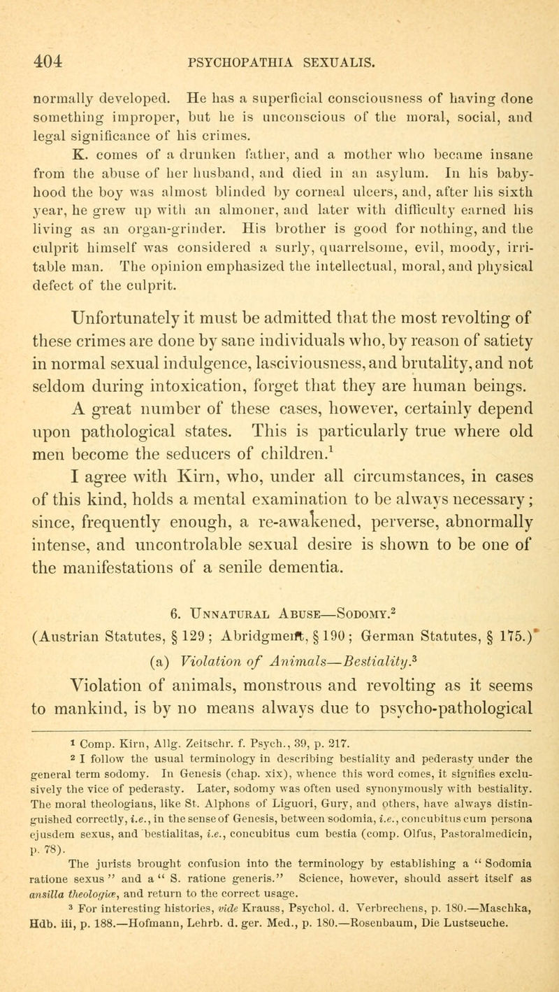 normally developed. He has a superficial consciousness of having done something improper, but he is unconscious of the moral, social, and legal significance of bis crimes. K. coraes of a drunken father, and a mother who became insane from the abuse of her husband, and died in an asylum. In bis bab}-- bood the boy was almost blinded by corneal ulcers, and, after bis sixth year, he grew up witli an almoner, and later with difficulty earned Ins living as an organ-grinder. His brotber is good for nothing, and the culprit himself was considered a surly, quarrelsome, evil, moody, irri- table man. The opinion emphasized the intellectual, moral, and physical defect of the culprit. Unfortimately it must be admitted that the most revolting of these crimes are done by sane individuals who,by reason of satiety in normal sexual indulgence, lasciviousness,and brutality,and not seldom during intoxication, forget that they are human beings. A great number of these cases, however, certainly depend upon pathological states. This is particularly true where old raen become the seducers of children.1 1 agree with Kirn, who, under all circumstances, in cases of this kind, holds a mental examination to be always necessary; since, frequently enough, a re-awakened, perverse, abnormally intense, and uncontrolable sexual desire is shown to be one of the manifestations of a senile dementia. 6. Unnatural Abuse—Sodomy.2 (Austrian Statutes, §129; Abridgmeift, § 190 ; German Statutes, § 175.)* (a) Violation of Animals—Bestiality.3 Violation of animals, monstrous and revolting as it seems to mankind, is by no means always due to psycho-pathological i Comp. Kirn, Allg. Zeitschr. f. Psych., 39, p. 217. 2 I follow the usual terminology in describing bestiality and pederasty under the general term sodomy. In Genesis (chap. xix), whence this word eomes, it signifies exclu- sively the vice of pederasty. Later, sodomy was often used synonymously with bestiality. The moral theologians, like St. Alphons of Liguori, Gury, and others, have always distin- guished correctly, i.e., in thesenseof Genesis, between sodomia, i.e., concubituscum persona ejusdem sexus, and bestialitas, i.e., concubitus cum bestia (comp. Olfus, Pastoralmedicin, p. 78). The jurists brought confusion into the terminology by establishing a  Sodomia ratione sexus  and a  S. ratione generis. Science, however, should assert itself as ansilla theologke, and return to the correct usage. 3 For interesting histories, vide Krauss, Psychol. d. Verbrechens, p. 180.—Maschka, Hdb. iii, p. 188.—Hofmann, Lehrb. d. ger. Med., p. 180.—Roseubaum, Die Lustseuche.