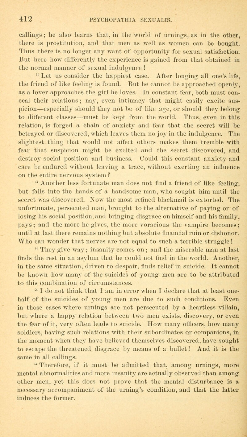 callings ; he also learus that, in tlie workl of Urnings, as in the other, there is Prostitution, and that men as well as women can be bought. Thus there is no longer any want of opportunity for sexual satisfaction. But here how differently the experience is gained from that obtained in the normal manner of sexual indulgence !  Let us consider the happiest case. After longing all one's life, the friend of like feeling is found. But he cannot be approached openly, as a lover approaches the girl he loves. In constant fear, both must con- ceal their relations; nay, even intimacy that might easily exeite sus- picion—especially should they not be of like age, or should they belong to different classes—must be kept from the world. Thus, even in this relation, is forged a chain of anxiet}' and fear that the secret will be betrayed or diseovered, which leaves them no joy in the indulgence. The slightest thing that would not affect others makes them tremble with fear that suspicion might be excited and the secret diseovered, and destroy social position and business. Could this constant anxiety and care be endured without leaving a trace, without exerting an influence on the entire nervous System ?  Another less fortunate man does not find a friend of like feeling, but falls into the hands of a handsome man, who sought him until the secret was diseovered. Now the most refined blackmail is extorted. The unfortunate, persecuted man, brought to the alternative of paying or of losing his social position, and bringing disgrace on himself and his family, pays; and the more he gives, the more voracious the vampire becomes; until at last there remains nothing but absolute financial ruin or dishonor. Who can wonder that nerves are not equal to such a terrible struggle!  They give way; insanity comes on ; and the miserable man at last finds the rest in an asyluni that he could not find in the world. Another, in the same Situation, driven to despair, finds relief in suieide. It cannot be known how many of the suieides of young men are to be attributed to this combination of circumstances.  I do not think that I am in error when I declare that at least one- half of the suieides of young men are due to such conditions. Even in those cases where Urnings are not persecuted by a heartless villain, but where a happy relation between two men exists, discovery, or even the fear of it, very often leads to suieide. How many offleers, how many soldiers, having such relations with their subordinates or companions, in the moment when they have believed themselves diseovered, have sought to escape the threatened disgrace by means of a bullet! And it is the same in all callings.  Therefore, if it must be admitted that, among Urnings, more mental abnormalities and more insanity are actually observed than among other men, yet this does not prove that the mental disturbance is a necessary aecompaniment of the urning's condition, and that the latter induces the form er.