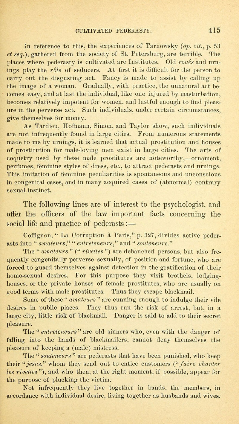 In reference to this, the experiences of Tarnowsky (op. cit., p. 53 et seq.), gathered from the society of St. Petersburg, are terrible. The places where pederasty is cultivated are Institutes. Old roues and Urn- ings play the role of seducers. At first it is difficult for the person to carry out the disgusting act. Fancy is made to assist by calling up the iniage of a woman. Gradually, with practice, the unnatural act be- comes easy, and at last the individual, like one injured by masturbation, becomes relatively impotent for women, and lustful enough to find pleas- ure in the perverse act. Such individuals, under certain circumstances, give themselves for nioney. As Tardieu, Hofmann, Simon, and Taylor show, such individuals are not infrequently found in large cities. From numerous Statements made to me by Urnings, it is learned that actual prostitution and houses of prostitution for male-loving men exist in large cities. The arts of coquetry used by these male prostitutes are noteworthy,—Ornament, perfumes, feminine styles of dress, etc., to attract pederasts and Urnings. This imitation of feminine peculiarities is spontaneous and unconscious in congenital cases, and in many acquired cases of (abnormal) contrary sexual instinct. The following lines are of interest to the psychologist, and offer the officers of the law important facts concerning the social life and practice of pederasts:— Coffignon,  La Corruption ä Paris, p. 327, divides active peder- asts into  amateurs  entreteneurs and  souteneurs. The  amaten?'S  ( rivettes ) are debauched persons, but also fre- quently congenitally perverse sexually, of position and fortune, who are forced to guard themselves against detection in the gratification of their homo-sexual desires. For this purpose they visit brothels, lodging- houses, or the private houses of female prostitutes, who are usually on good terms with male prostitutes. Thus they escape blackmail. Some of these  amateurs  are cunning enough to indulge their vile desires in public places. They thus run the risk of arrest, but, in a large city, little risk of blackmail. Danger is said to add to their secret pleasure. The  entreteneurs are old sinners who, even with the danger of falling into the hands of blackmailers, cannot deny themselves the pleasure of keeping a (male) mistress. The  souteneurs  are pederasts that have been punished, who keep their Jesus whom they send out to entice customers (faire chanter les rivettes ), and who then, at the right moment, if possible, appear for the purpose of plucking the victim. Not infrequently they live together in bands, the members, in accordance with individual desire, living together as husbands and wives,