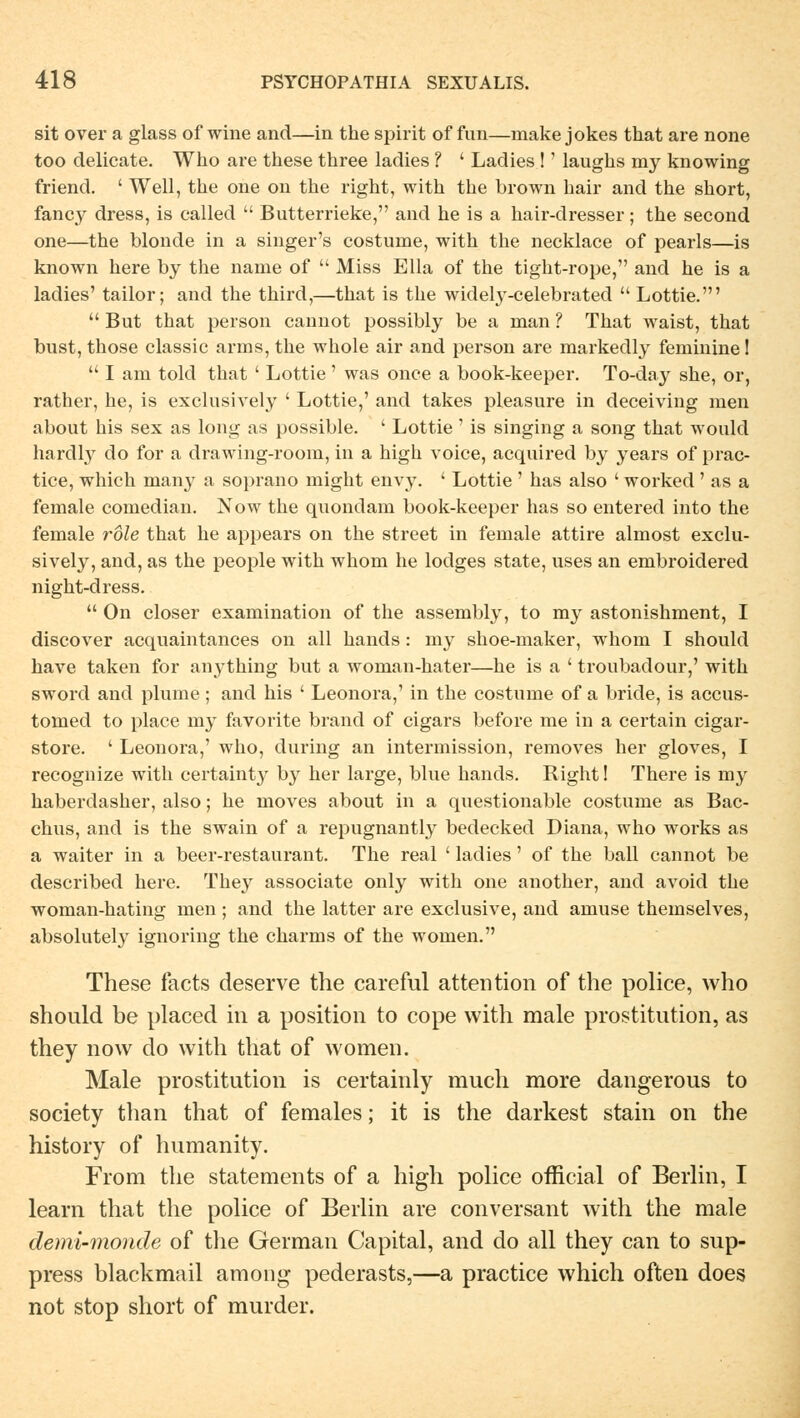 sit over a glass of wine and—in the spirit of fun—niake jokes that are none too delicate. Who are these three ladies ? ' Ladies !' laughs my knowing friend. ' Well, the one on the right, with the brown hair and the short, fancy dress, is called  Butterrieke, and he is a hair-dresser; the second one—the blonde in a singer's costume, with the necklace of pearls—is known here by the name of  Miss Ella of the tight-rope, and he is a ladies' tailor; and the third,—that is the widely-celebrated  Lottie.'  But that person cannot possibly be a man ? That waist, that bust, those classic arms, the whole air and person are markedly feminine!  I am told that ' Lottie ' was once a book-keeper. To-day she, or, rather, he, is exclusively ' Lottie,' and takes pleasure in deceiving men about his sex as long as possible. ' Lottie' is singing a song that would hardly do for a drawing-room, in a high voice, acquired by years of prac- tice, which many a soprano might envy. ' Lottie ' has also ' worked ' as a female comedian. Now the quondam book-keeper has so entered into the female röle that he appears on the street in female attire almost exclu- sively, and, as the people with whom he lodges State, uses an embroidered night-dress.  On closer examination of the assembly, to my astonishment, I discover acquaintances on all hands : my shoe-maker, whom I should have taken for aiiything but a woman-hater—he is a ' troubadour,' with sword and plume ; and his ' Leonora,' in the costume of a bride, is accus- tomed to place my favorite brand of cigars before me in a certain cigar- store. ' Leonora,' who, during an intermission, removes her gloves, I recognize with certainty by her large, blue hands. Right! There is my haberdasher, also; he moves about in a questionable costume as Bac- chus, and is the swain of a repugnantly bedecked Diana, who works as a waiter in a beer-restaurant. The real ' ladies' of the ball cannot be described here. They associate only with one another, and avoid the woman-hating men ; and the latter are exclusive, and amuse themselves, absolutely ignoring the charms of the women. These facts deserve the careful attention of the police, who should be placed in a position to cope with male prostitution, as they now do with that of women. Male prostitution is certainly much more dangerous to society than that of females; it is the darkest stain on the history of humanity. From the Statements of a high police official of Berlin, I learn that the police of Berlin are conversant with the male demi-monde of the German Capital, and do all they can to sup- press blackmail among pederasts,—a practice which often does not stop short of murder.