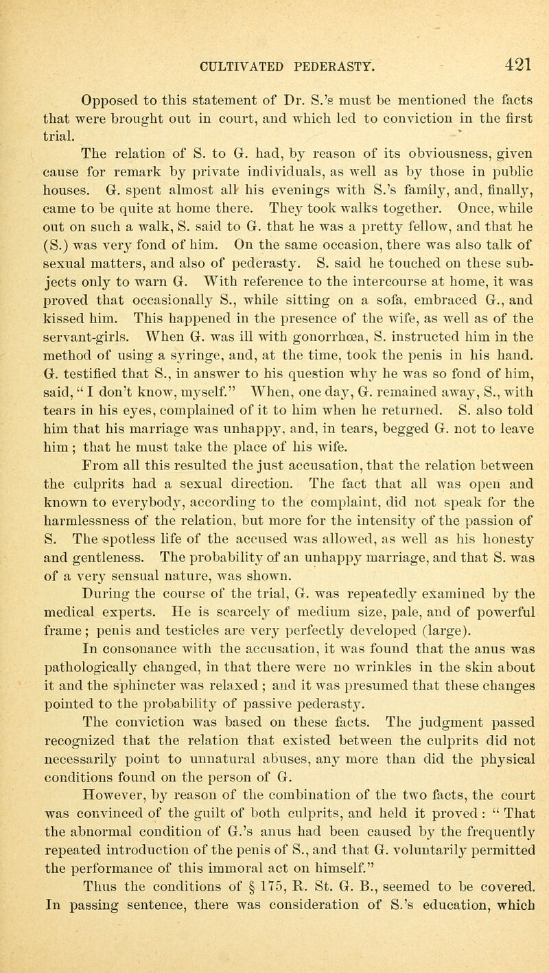 Opposed to this statement of Dr. S.'s must be mentioned the facts that were brought out in court, and which led to conviction in the first trial. The relation of S. to G. had, by reason of its obviousness, given cause for remark by private individuals, as well as by those in public houses. G. spent almost all his evenings with S.'s family, and, finally, came to be quite at home there. They took walks together. Once, while out on such a walk, S. said to G. that he was a pretty fellow, and that he (S.) was very fond of hhn. On the same occasion, there was also talk of sexual matters, and also of pederasty. S. said he touched on these sub- jects only to warn Gr. With reference to the intercourse at home, it was proved that occasionally S., while sitting on a sofa, embraced G., and kissed him. This happened in the presence of the wife, as well as of the servant-girls. When G. was ill with gonorrhoea, S. instructed him in the method of using a syringe, and, at the time, took the penis in his hand. G. testified that S., in answer to his question why he was so fond of him, said,  I don't know, myself. When, one day, G. remained away, S., with tears in his eyes, complained of it to him when he return ed. S. also told him that his marriage was unhappy, and, in tears, begged G. not to leave him; that he must take the place of his wife. From all this resulted the just accusation, that the relation between the culprits had a sexual direction. The fact that all was open and known to everybod}^ according to the complaint, did not speak for the harmlessness of the relation, but more for the intensity of the passion of S. The spotless life of the accused was allowed, as well as his honesty and gentleness. The probability of an unhappy marriage, and that S. was of a very sensual nature, was shown. During the course of the trial, G. was repeatedly examined by the medical experts. He is scarcely of medium size, pale, and of powerful frame; penis and testicles are very perfectly developed (large). In consonance with the accusation, it was found that the anus was pathologically changed, in that there were no wrinkles in the skin about it and the sphincter was relaxed ; and it was presumed that these changes pointed to the probability of passive pederasty. The conviction was based on these facts. The judgment passed recognized that the relation that existed between the culprits did not necessarily point to unnatural abuses, any more than did the physical conditions found on the person of G. However, by reason of the combination of the two facts, the court was convinced of the guilt of both culprits, and held it proved :  That the abnormal condition of G.'s anus had been caused by the frequently repeated introduction of the penis of S., and that G. voluntarily permitted the Performance of this immoral act on himself. Thus the conditions of § 175, R. St. G. B., seemed to be eovered. In passing sentence, there was consideration of S.'s education, which