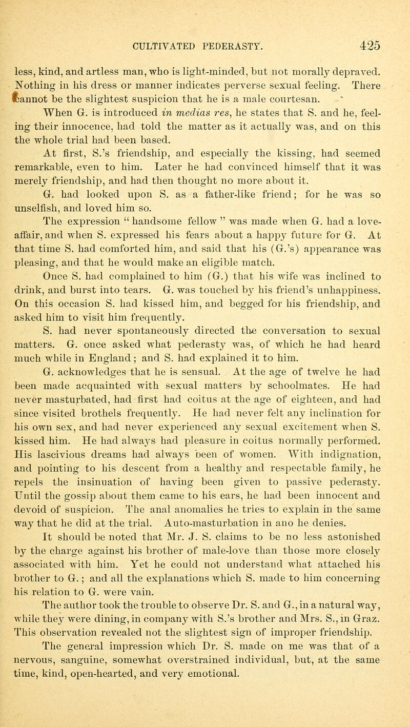 less, kind, and artless man, who is light-minded, but not morally depraved. Nothing in bis dress or manner indicates perverse sexual feeling. There fcannot be tbe sligbtest suspicion tbat be is a male courtesan. Wben Gr. is introduced in medias res, he states that S. and be, feel- ing their innocence, bad told tbe matter as it actually was, and on tbis the whole trial had been based. At first, S.'s friendsbip, and especially tbe kissing, bad seemed remarkable, even to bim. Later be bad convinced bimself tbat it was merely friendsbip, and had tben thought no more about it. Gr. had looked upon S. as a father-like friend; for he was so unselfisb, and loved him so. The expression  handsome fellow  was made wben G. had a love- affair, and when S. expressed his fears about a happy future for G. At that time S. bad comforted him, and said that his (G.'s) appearance was pleasing, and that he would make an eligible match. Once S. had complained to him (Gr.) that his wife was inclined to drink, and burst into tears. G. was toucbed by his friend's unhappiness. On this occasion S. had kissed him, and begged for his friendsbip, and asked him to visit bim frequently. S. had never spontaneously directed tbe conversation to sexual matters. G. once asked what pederasty was, of which he had heard much while in England; and S. had explained it to him. G. acknowledges that be is sensual. At the age of twelve he had been made acquainted witb sexual matters by scboolmates. He had never masturbated, had first had coitus at the age of eighteen, and had since visited brothels frequently. He had never feit any inclination for bis own sex, and had never experienced any sexual excitement when S. kissed him. He had always had pleasure in coitus normally performed. His lascivious dreams had always been of women. With indignation, and pointing to his descent from a healthy and respectable family, he repels the insinuation of having been given to passive pederasty. Until tbe gossip about them came to his ears, he had been innocent and devoid of suspicion. The anal anomalies he tries to explain in the same way that he did at the trial. Auto-masturbation in ano be denies. It should be noted that Mr. J. S. claims to be no less astonished by the Charge against his brother of male-love than those more closely associated with him. Yet he could not understand what attached his brother to G.; and all the explanations which S. made to him concerning his relation to G. were vain. The author took the trouble to observe Dr. S. and G., in a natural way, while they were dining, in Company with S.'s brother and Mrs. S., in Graz. This Observation revealed not the slightest sign of improper friendsbip. The general Impression which Dr. S. made on me was that of a nervous, sanguine, somewhat overstrained individual, but, at the same time, kind, open-hearted, and very emotional.