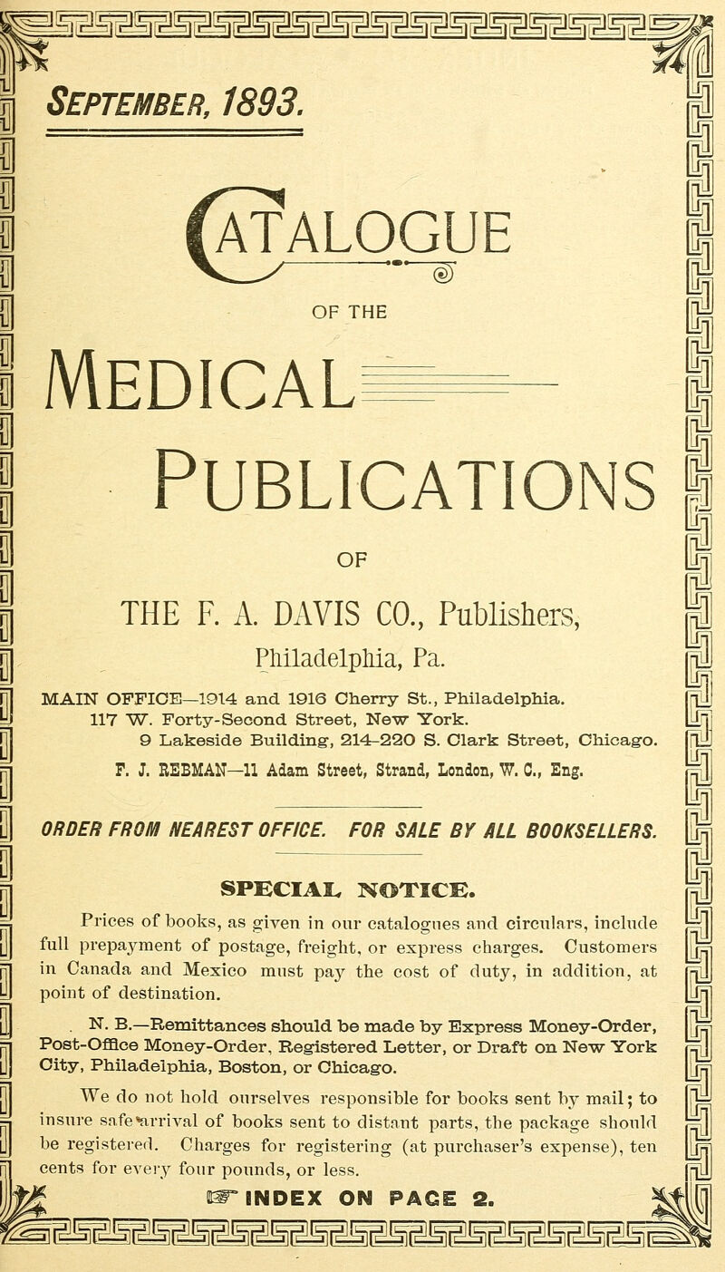 üüi^iüüü^iiüüiüüi ATALOGUE OF THE Medical PUBLICATIONS OF THE F. A. DAVIS CO., Publishers, Philadelphia, Pa. MAIN OFFICE—1914 and 1916 Cherry St., Philadelphia. 117 W. Forty- Second Street, New York. 9 Lakeside Building, 214-220 S. Clark Street, Chicago. F. J. REBMAN—11 Adam Street, Strand, London, W. C, Eng. ORDER FROM NEAREST OFFICE. FOR SÄLE BY ALL BOOKSELLERS. SPECIAL NOTICE. Prices of books, as given in our catalogues and circulars, include füll prepayment of postage, freight, or express charges. Customers in Canada and Mexico mnst pay the cost of duty, in addition, at point of destination. . N. B.—Remittances should be made by Express Money-Order, Post-Offlce Money-Order, Registered Letter, or Draft on New York City, Philadelphia, Boston, or Chicago. We do not hold onrselves responsible for books sent by mail; to insure safe«arrival of books sent to distant parts, the package shonld be registered. Charges for registering (at purchaser's expense), ten Cents for every four pounds, or less. m~ INDEX ON PAGE 2.