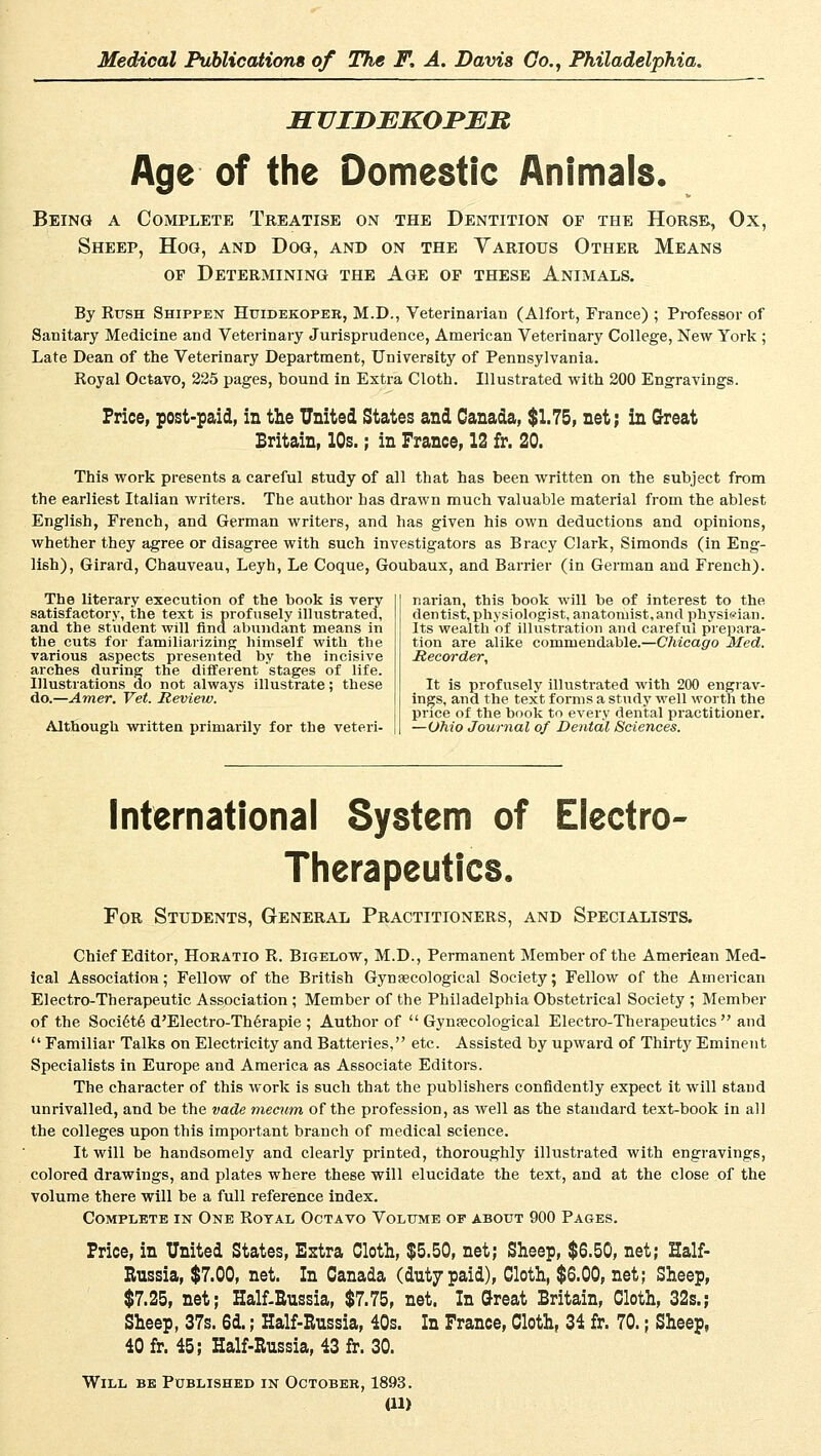 SVIDEKOPJER Age of the Domestic Anfmals. Being a Complete Treatise on the Dentition of the Horse, Ox, Sheep, Hog, and Dog, and on the Various Other Means of Determining the Age of these Animals. By Rush Shippen Huidekoper, M.D., Veterinarian (Alfort, France) ; Professor of Sanitary Medicine and Veterinary Jurisprudence, American Veterinary College, New York ; Late Dean of the Veterinary Department, University of Pennsylvania. Royal Octavo, 225 pages, bound in Extra Cloth. Illustrated with 200 Engravings. Price, post-paid, in the United States and Canada, $1.75, net; in Great Britain, 10s.; in France, 12 fr. 20. This work presents a careful study of all that has been written on the subject from the earliest Italian writers. The author has drawn much valuable material from the ablest English, French, and German writers, and has given his own deductions and opinions, whether they agree or disagree with such investigators as Bracy Clark, Simonds (in Eng- lish), Girard, Chauveau, Leyh, Le Coque, Goubaux, and Barrier (in German and French). The literary execution of the book is very satisfactory, the text is profusely illustrated, and the Student will find abundant means in the cuts for familiarizing himself with the various aspects presented by the incisive arches during the different stages of life. Hlustrations do not always illustrate; these do.—Amer. Vet. Review. Although written primarily for the veteri- narian, this book will be of interest to the dentist, physiologist, anatoniist,and physieian. Its wealth of illustration and careful prepara- tion are alike coniinendable.—Chicago Med. Recorder, It is profusely illustrated with 200 engrav- ings, and the text forms a study well worth the price of the book to every dental practitioner. —Ohio Journal of Dental Sciences. International System of Electro- Therapeutics. For Students, General Practitioners, and Specialists. Chief Editor, Horatio R. Bigelow, M.D., Permanent Member of the American Med- ical Association; Fellow of the British Gynsecological Society; Fellow of the American Electro-Therapeutic Association ; Member of the Philadelphia Obstetrical Society ; Member of the Societe d'Electro-Thörapie ; Author of  Gynsecological Electro-Therapeutics  and  Familiär Talks on Electricity and Batteries, etc. Assisted by upward of Thirty Eminent Specialists in Europe and America as Associate Editors. The character of this work is such that the publishers confidently expect it will stand unrivalled, and be the vade mecum of the profession, as well as the Standard text-book in all the Colleges upon this important branch of medical science. It will be handsomely and clearly printed, thoroughly illustrated with engravings, colored drawings, and plates where these will elucidate the text, and at the close of the volume there will be a füll reference index. Complete in One Royal Octavo Volume of about 900 Pages. Price, in United States, Extra Cloth, $5.50, net; Sheep, $6.50, net; Half- Rnssia, $7.00, net. In Canada (dutypaid), Cloth, $6.00, net; Sheep, $7.25, net; Half-Eussia, $7.75, net. In Q-reat Britain, Cloth, 32s.; Sheep, 37s. 6d.; Half-Bussia, 40s. In France, Cloth, 34 fr. 70.; Sheep, 40 fr. 45; Half-Russia, 43 fr. 30. Will be Published in October, 1893.