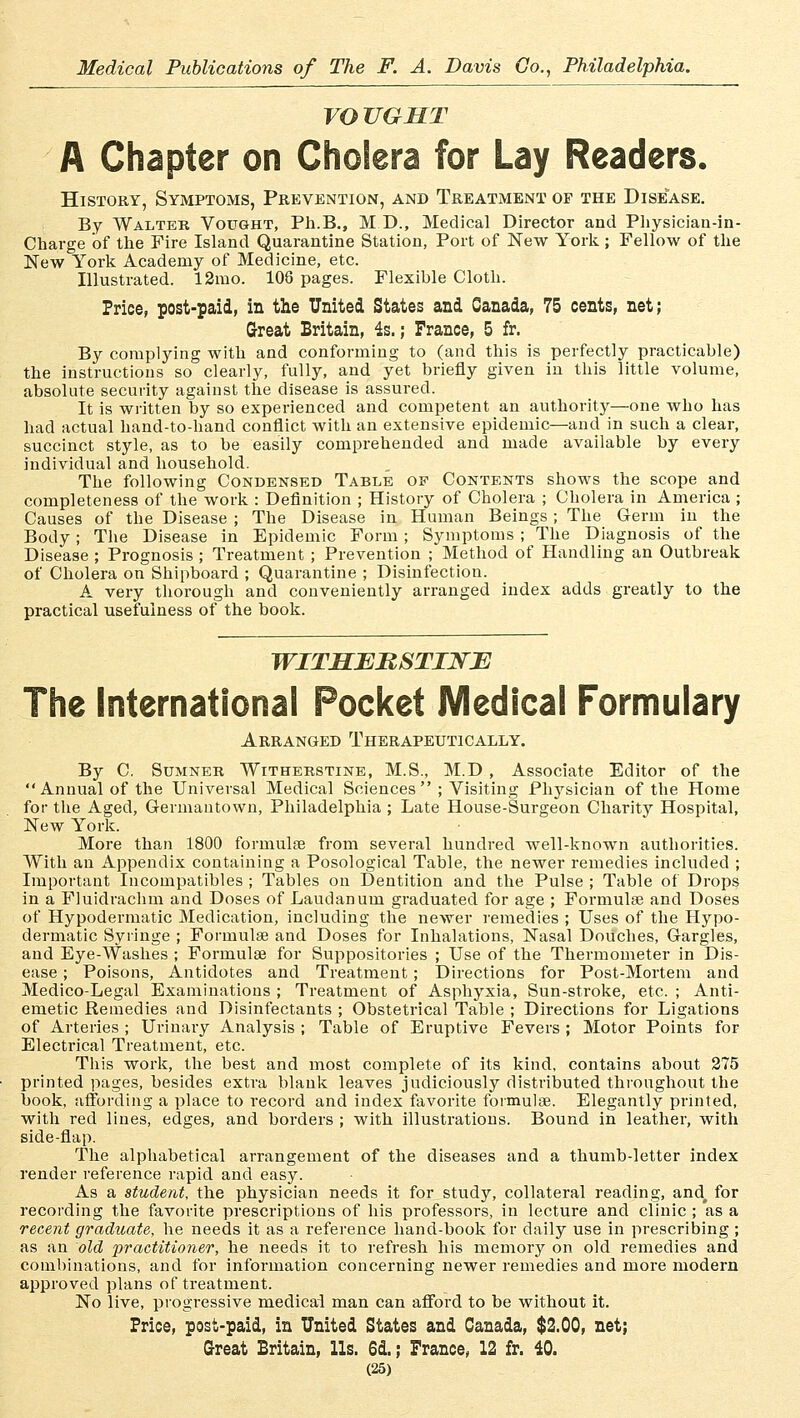 VO UGHT A Chapter on Cholera for Lay Readers. History, Symptoms, Prevention, and Treatment or the Disease. By Walter Vought, Ph.B., MD., Medical Director and Physician-in- Charge of the Fire Island Quarantäne Station, Port of New York ; Fellow of the New York Academy of Medicine, etc. Illustrated. 12mo. 108 pages. Flexible Cloth. Price, post-paid, in the United States and Ganada, 75 cents, net; Great Britain, 4s.; France, 5 fr. By complying with and conforming to (and this is perfectly practicable) the Instructions so clearly, fully, and yet briefly given in this little volume, absolute security against the disease is assured. It is written by so experienced and conipetent an authority—one wbo has had actual band-to-hand conflict with an extensive epidemic—and in such a clear, succinct style, as to be easily comprehended and made available by every individual and household. The following Condensed Table op Contents shows the scope and cornpleteness of the work : Definition ; History of Cholera ; Cholera in America ; Causes of the Disease ; The Disease in Human Beings; The Germ in the Body; The Disease in Epidemic Form ; Symptoms ; The Diagnosis of the Disease ; Prognosis ; Treatment ; Prevention ; Method of Handling an Outbreak of Cholera on Shipboard ; Quarantine ; Disinfection. A very thorough and conveniently arranged index adds greatly to the practical usefuiness of the book. WITHEHSTINE The International Pocket Medical Formulary Arranged Therapeutically. By C. Sumner Witherstine, M.S., M.D , Associate Editor of the Annualof the Universal Medical Sciences ; Visiting Physician of the Home for the Aged, Germautown, Philadelphia ; Late House-Surgeon Charity Hospital, New York. More than 1800 formulse from several hundred well-known autborities. With an Appendix containing a Posological Table, the newer remedies inclnded ; Important Incompatibles ; Tables on Dentition and the Pulse ; Table of Drops in a Fluidrachm and Doses of Laudan um graduated for age ; Formulae and Doses of Hypodermatic Medication, including the newer remedies ; Uses of the Hypo- dermatic Syiinge ; Formulse and Doses for Inhalations, Nasal Doüches, Gargles, and Eye-Washes ; Formulae for Suppositories ; Use of the Thermometer in Dis- ease ; Poisons, Antidotes and Treatment ; Directions for Post-Mortem and Medico-Legal Examinations ; Treatment of Asphyxia, Sun-stroke, etc. ; Anti- emetic Remedies and Disinfectants ; Obstetrical Table ; Directions for Ligations of Arteries ; Urinary Analysis ; Table of Eruptive Fevers ; Motor Points for Electrical Treatment, etc. This work, the best and most complete of its kind, contains about 275 printed pages, besides extra blank leaves judiciously distributed throughout the book, affording a place to record and index favorite formulae. Elegantly printed, with red lines, edges, and borders ; with illustrations. Bound in leather, with side-flap. The alphabetical arrangement of the diseases and a thumb-letter index render reference rapid and easy. As a Student, the physician needs it for study, collateral reading, and, for recording the favorite prescriptions of bis professors, in lecture and clinic ; as a recent graduate, he needs it as a reference hand-book for daily use in prescribing ; as an old practitioner, he needs it to refresh bis memory on old remedies and combinations, and for inforination concerning newer remedies and more modern approved plans of treatment. No live, progressive medical man can afford to be without it. Price, post-paid, in United States and Canada, $2.00, net; Great Britain, 11s. 6d.; France, 12 fr. 40.