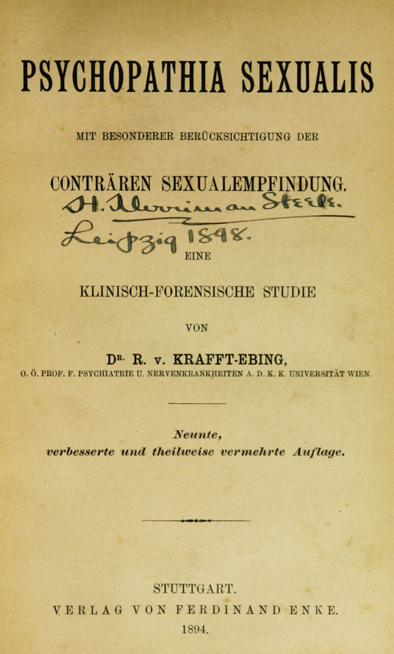 PSYCHOPATHIA SEXÜALIS MIT BESONDERER BERÜCKSICHTIGUNG DER CONTRÄREN SEXUALEMPFLNDUNG. c?CLxJ^A?<2Ack I %^ *&- EINE KLINISCH-FOEENSISCHE STUDIE VON DB R. v. KRAFFT-EBING, O. Ö. PROF. F. PSYCHIATRIE ü. NERVENKRANKHEITEN A. D. K. K UNIVERSITÄT WIEN Neunte, verbesserte und theilweise vermehrte Auflage. STUTTGART. VERLAG VON FERDINAND ENKE. 1894.